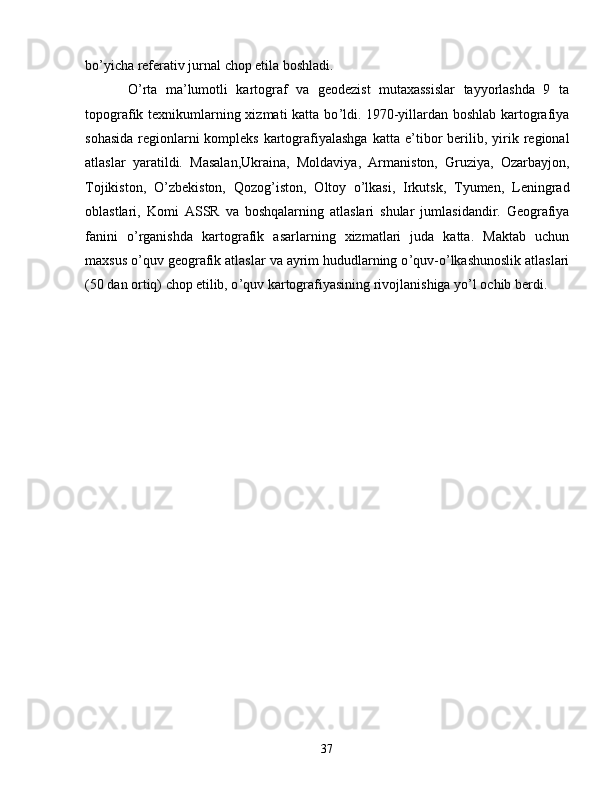 bo ’ yicha referativ jurnal chop etila boshladi.  
O ’ rta   ma ’ lumotli   kartograf   va   geodezist   mutaxassislar   tayyorlashda   9   ta
topografik texnikumlarning xizmati  katta bo ’ ldi.   1970-yillardan boshlab kartografiya
sohasida  regionlarni   kompleks  kartografiyalashga  katta  e ’ tibor  berilib,  yirik  regional
atlaslar   yaratildi.   Masalan,Ukraina,   Moldaviya,   Armaniston,   Gruziya,   Ozarbayjon,
Tojikiston,   O ’ zbekiston,   Qozog ’ iston,   Oltoy   o ’ lkasi,   Irkutsk,   T yumen,   Leningrad
oblastlari,   Komi   ASSR   va   boshqalarning   atlaslari   shular   jumlasidandir.   Geografiya
fanini   o ’ rganishda   kartografik   asarlarning   xizmatlari   juda   katta.   Maktab   uchun
maxsus o ’ quv geografik atlaslar va ayrim   hududlarning o ’ quv-o ’ lkashunoslik atlaslari
(50 dan ortiq) chop   etilib, o ’ quv kartografiyasining rivojlanishiga yo ’ l ochib berdi.
37 