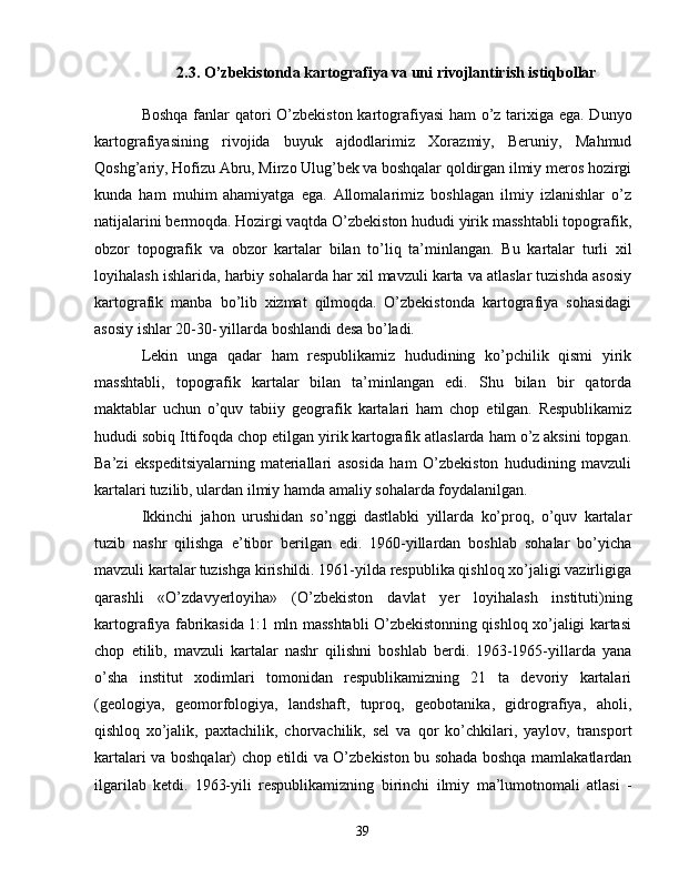 2.3. O ’ zbekistonda kartografiya va uni rivojlantirish istiqbollar
Boshqa fanlar  qatori O’zbekiston kartografiyasi  ham o’z tarixiga   ega. Dunyo
kartografiyasining   rivojida   buyuk   ajdodlarimiz   Xorazmiy,   Beruniy,   Mahmud
Qoshg’ariy, Hofizu Abru, Mirzo Ulug’bek va   boshqalar qoldirgan ilmiy meros hozirgi
kunda   ham   muhim   ahamiyatga   ega.   Allomalarimiz   boshlagan   ilmiy   izlanishlar   o’z
natijalarini bermoqda.   Hozirgi vaqtda O’zbekiston hududi yirik masshtabli topografik,
obzor   topografik   va   obzor   kartalar   bilan   to’liq   ta’minlangan.   Bu   kartalar   turli   xil
loyihalash ishlarida, harbiy sohalarda har xil   mavzuli karta va atlaslar tuzishda asosiy
kartografik   manba   bo’lib   xizmat   qilmoqda.   O’zbekistonda   kartografiya   sohasidagi
asosiy ishlar 20-30-   yillarda boshlandi desa bo’ladi. 
Lekin   unga   qadar   ham   respublikamiz   hududining   ko’pchilik   qismi   yirik
masshtabli,   topografik   kartalar   bilan   ta’minlangan   edi.   Shu   bilan   bir   qatorda
maktablar   uchun   o’quv   tabiiy   geografik   kartalari   ham   chop   etilgan.   Respublikamiz
hududi sobiq Ittifoqda chop etilgan yirik   kartografik atlaslarda ham o’z aksini topgan.
Ba’zi   ekspeditsiyalarning   materiallari   asosida   ham   O’zbekiston   hududining   mavzuli
kartalari   tuzilib, ulardan ilmiy hamda amaliy sohalarda foydalanilgan. 
Ikkinchi   jahon   urushidan   so’nggi   dastlabki   yillarda   ko’proq,   o’quv   kartalar
tuzib   nashr   qilishga   e’tibor   berilgan   edi.   1960-yillardan   boshlab   sohalar   bo’yicha
mavzuli kartalar   tuzishga kirishildi. 1961-yilda respublika qishloq xo’jaligi vazirligiga
qarashli   «O’zdavyerloyiha»   (O’zbekiston   davlat   yer   loyihalash   instituti)ning
kartografiya fabrikasida 1:1 mln masshtabli O’zbekistonning qishloq xo’jaligi kartasi
chop   etilib,   mavzuli   kartalar   nashr   qilishni   boshlab   berdi.   1963-1965-yillarda   yana
o’sha   institut   xodimlari   tomonidan   respublikamizning   21   ta   devoriy   kartalari
(geologiya,   geomorfologiya,   landshaft,   tuproq,   geobotanika,   gidrografiya,   aholi,
qishloq   xo’jalik,   paxtachilik,   chorvachilik,   sel   va   qor   ko’chkilari,   yaylov,   transport
kartalari va boshqalar) chop etildi va O’zbekiston bu   sohada boshqa mamlakatlardan
ilgarilab   ketdi.   1963-yili   respublikamizning   birinchi   ilmiy   ma’lumotnomali   atlasi   -
39 
