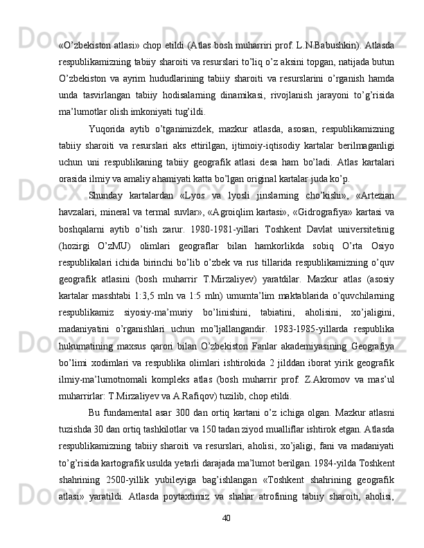 «O’zbekiston atlasi» chop etildi (Atlas bosh muharriri   prof. L.N.Babushkin). Atlasda
respublikamizning tabiiy sharoiti va   resurslari to’liq o’z aksini topgan, natijada butun
O’zbekiston   va   ayrim   hududlarining   tabiiy   sharoiti   va   resurslarini   o’rganish   hamda
unda   tasvirlangan   tabiiy   hodisalarning   dinamikasi,   rivojlanish   jarayoni   to’g’risida
ma’lumotlar olish imkoniyati tug’ildi. 
Yuqorida   aytib   o’tganimizdek,   mazkur   atlasda,   asosan,   respublikamizning
tabiiy   sharoiti   va   resurslari   aks   ettirilgan,   ijtimoiy-iqtisodiy   kartalar   berilmaganligi
uchun   uni   respublikaning   tabiiy   geografik   atlasi   desa   ham   bo’ladi.   Atlas   kartalari
orasida ilmiy va amaliy ahamiyati katta bo’lgan original   kartalar juda ko’p. 
Shunday   kartalardan   «Lyos   va   lyosli   jinslarning   cho’kishi»,   «Artezian
havzalari, mineral  va termal suvlar», «Agroiqlim   kartasi»,  «Gidrografiya» kartasi  va
boshqalarni   aytib   o’tish   zarur.   1980-1981-yillari   Toshkent   Davlat   universitetinig
(hozirgi   O’zMU)   olimlari   geograflar   bilan   hamkorlikda   sobiq   O’rta   Osiyo
respublikalari   ichida   birinchi   bo’lib   o’zbek   va   rus   tillarida   respublikamizning   o’quv
geografik   atlasini   (bosh   muharrir   T.Mirzaliyev)   yaratdilar.   Mazkur   atlas   (asosiy
kartalar   masshtabi   1:3,5   mln   va   1:5   mln)   umumta’lim   maktablarida   o’quvchilarning
respublikamiz   siyosiy-ma’muriy   bo’linishini,   tabiatini,   aholisini,   xo’jaligini,
madaniyatini   o’rganishlari   uchun   mo’ljallangandir.   1983-1985-yillarda   respublika
hukumatining   maxsus   qarori   bilan   O’zbekiston   Fanlar   akademiyasining   Geografiya
bo’limi   xodimlari   va   respublika   olimlari   ishtirokida   2   jilddan   iborat   yirik   geografik
ilmiy-ma’lumotnomali   kompleks   atlas   (bosh   muharrir   prof.   Z.Akromov   va   mas’ul
muharrirlar: T.Mirzaliyev va A.Rafiqov) tuzilib, chop   etildi. 
Bu   fundamental   asar   300   dan   ortiq   kartani   o’z   ichiga   olgan.   Mazkur   atlasni
tuzishda 30 dan ortiq tashkilotlar va 150 tadan   ziyod mualliflar ishtirok etgan. Atlasda
respublikamizning   tabiiy   sharoiti   va   resurslari,   aholisi,   xo’jaligi,   fani   va   madaniyati
to’g’risida   kartografik usulda yetarli darajada ma’lumot berilgan.   1984-yilda Toshkent
shahrining   2500-yillik   yubileyiga   bag’ishlangan   «Toshkent   shahrining   geografik
atlasi»   yaratildi.   Atlasda   poytaxtimiz   va   shahar   atrofining   tabiiy   sharoiti,   aholisi,
40 