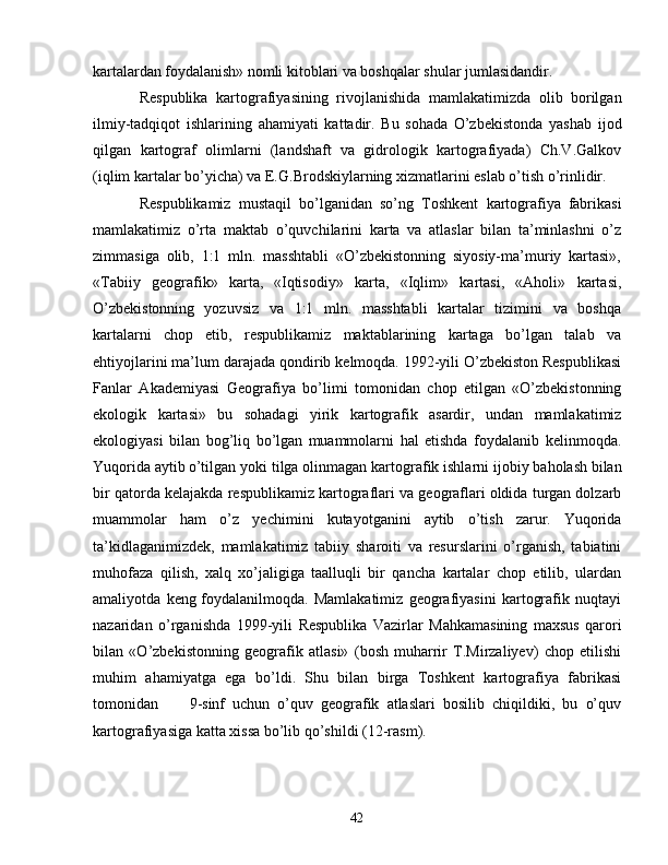 kartalardan   foydalanish» nomli kitoblari va boshqalar shular jumlasidandir.  
Respublika   kartografiyasining   rivojlanishida   mamlakatimizda   olib   borilgan
ilmiy-tadqiqot   ishlarining   ahamiyati   kattadir.   Bu   sohada   O’zbekistonda   yashab   ijod
qilgan   kartograf   olimlarni   (landshaft   va   gidrologik   kartografiyada)   Ch.V.Galkov
(iqlim kartalar bo’yicha) va E.G.Brodskiylarning xizmatlarini eslab o’tish o’rinlidir.
Respublikamiz   mustaqil   bo’lganidan   so’ng   Toshkent   kartografiya   fabrikasi
mamlakatimiz   o’rta   maktab   o’quvchilarini   karta   va   atlaslar   bilan   ta’minlashni   o’z
zimmasiga   olib,   1:1   mln.   masshtabli   «O’zbekistonning   siyosiy-ma’muriy   kartasi»,
«Tabiiy   geografik»   karta,   «Iqtisodiy»   karta,   «Iqlim»   kartasi,   «Aholi»   kartasi,
O’zbekistonning   yozuvsiz   va   1:1   mln.   masshtabli   kartalar   tizimini   va   boshqa
kartalarni   chop   etib,   respublikamiz   maktablarining   kartaga   bo’lgan   talab   va
ehtiyojlarini ma’lum darajada qondirib kelmoqda.   1992-yili O’zbekiston Respublikasi
Fanlar   Akademiyasi   Geografiya   bo’limi   tomonidan   chop   etilgan   «O’zbekistonning
ekologik   kartasi»   bu   sohadagi   yirik   kartografik   asardir,   undan   mamlakatimiz
ekologiyasi   bilan   bog’liq   bo’lgan   muammolarni   hal   etishda   foydalanib   kelinmoqda.
Yuqorida aytib   o’tilgan yoki tilga olinmagan kartografik ishlarni ijobiy baholash   bilan
bir qatorda kelajakda respublikamiz kartograflari va geograflari   oldida turgan dolzarb
muammolar   ham   o’z   yechimini   kutayotganini   aytib   o’tish   zarur.   Yuqorida
ta’kidlaganimizdek,   mamlakatimiz   tabiiy   sharoiti   va   resurslarini   o’rganish,   tabiatini
muhofaza   qilish,   xalq   xo’jaligiga   taalluqli   bir   qancha   kartalar   chop   etilib,   ulardan
amaliyotda   keng   foydalanilmoqda.   Mamlakatimiz   geografiyasini   kartografik   nuqtayi
nazaridan   o’rganishda   1999-yili   Respublika   Vazirlar   Mahkamasining   maxsus   qarori
bilan   «O’zbekistonning   geografik   atlasi»   (bosh   muharrir   T.Mirzaliyev)   chop   etilishi
muhim   ahamiyatga   ega   bo’ldi.   Shu   bilan   birga   Toshkent   kartografiya   fabrikasi
tomonidan         9-sinf   uchun   o’quv   geografik   atlaslari   bosilib   chiqildiki,   bu   o’quv
kartografiyasiga katta xissa bo’lib qo’shildi ( 12-rasm ).
42 