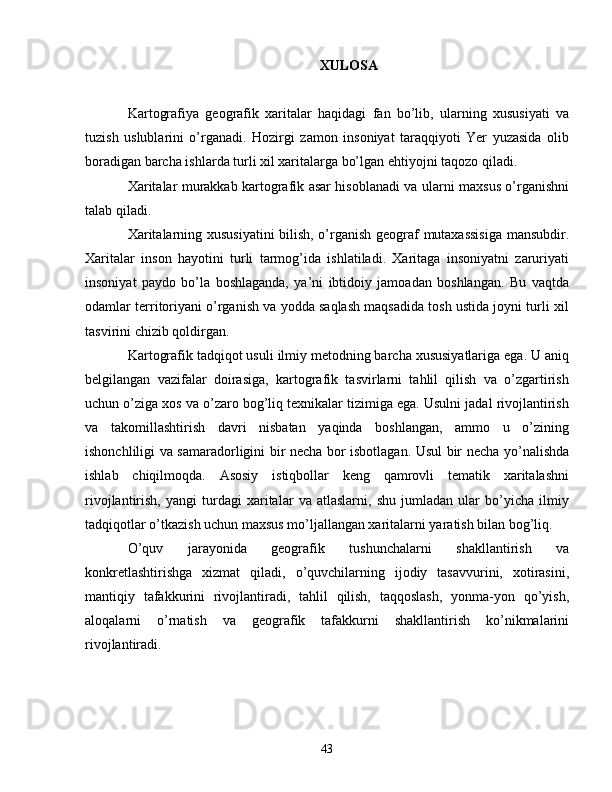 XULOSA
Kartografiya   geografik   xaritalar   haqidagi   fan   bo’lib,   ularning   xususiyati   va
tuzish   uslublarini   o’rganadi.   Hozirgi   zamon   insoniyat   taraqqiyoti   Yer   yuzasida   olib
boradigan barcha ishlarda turli xil xaritalarga bo’lgan ehtiyojni taqozo qiladi. 
Xaritalar murakkab kartografik asar hisoblanadi va ularni maxsus o’rganishni
talab qiladi. 
Xaritalarning xususiyatini  bilish, o’rganish geograf mutaxassisiga mansubdir.
Xaritalar   inson   hayotini   turli   tarmog’ida   ishlatiladi.   Xaritaga   insoniyatni   zaruriyati
insoniyat   paydo   bo’la   boshlaganda,   ya’ni   ibtidoiy   jamoadan   boshlangan.   Bu   vaqtda
odamlar territoriyani o’rganish va yodda saqlash maqsadida tosh ustida joyni turli xil
tasvirini chizib qoldirgan.
Kartografik tadqiqot usuli ilmiy metodning barcha xususiyatlariga ega. U aniq
belgilangan   vazifalar   doirasiga,   kartografik   tasvirlarni   tahlil   qilish   va   o’zgartirish
uchun o’ziga xos va o’zaro bog’liq texnikalar tizimiga ega. Usulni jadal rivojlantirish
va   takomillashtirish   davri   nisbatan   yaqinda   boshlangan,   ammo   u   o’zining
ishonchliligi va samaradorligini bir necha bor isbotlagan. Usul bir necha yo’nalishda
ishlab   chiqilmoqda.   Asosiy   istiqbollar   keng   qamrovli   tematik   xaritalashni
rivojlantirish,   yangi   turdagi   xaritalar   va   atlaslarni,   shu   jumladan   ular   bo’yicha   ilmiy
tadqiqotlar o’tkazish uchun maxsus mo’ljallangan xaritalarni yaratish bilan bog’liq.
O’quv   jarayonida   geografik   tushunchalarni   shakllantirish   va
konkretlashtirishga   xizmat   qiladi,   o’quvchilarning   ijodiy   tasavvurini,   xotirasini,
mantiqiy   tafakkurini   rivojlantiradi,   tahlil   qilish,   taqqoslash,   yonma-yon   qo’yish,
aloqalarni   o’rnatish   va   geografik   tafakkurni   shakllantirish   ko’nikmalarini
rivojlantiradi.
43 