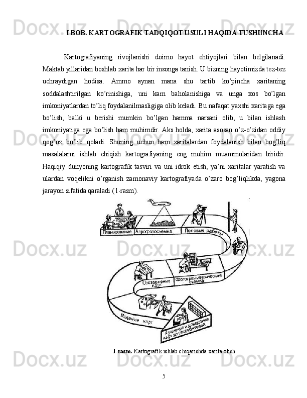 I BOB. KARTOGRAFIK TADQIQOT USULI HAQIDA TUSHUNCHA
Kartografiyaning   rivojlanishi   doimo   hayot   ehtiyojlari   bilan   belgilanadi.
Maktab yillaridan boshlab xarita har bir insonga tanish. U bizning hayotimizda tez-tez
uchraydigan   hodisa.   Ammo   aynan   mana   shu   tartib   ko’pincha   xaritaning
soddalashtirilgan   ko’rinishiga,   uni   kam   baholanishiga   va   unga   xos   bo’lgan
imkoniyatlardan to’liq foydalanilmasligiga olib keladi. Bu nafaqat yaxshi xaritaga ega
bo’lish,   balki   u   berishi   mumkin   bo’lgan   hamma   narsani   olib,   u   bilan   ishlash
imkoniyatiga ega bo’lish ham muhimdir. Aks holda, xarita asosan o’z-o’zidan oddiy
qog’oz   bo’lib   qoladi.   Shuning   uchun   ham   xaritalardan   foydalanish   bilan   bog’liq
masalalarni   ishlab   chiqish   kartografiyaning   eng   muhim   muammolaridan   biridir.
Haqiqiy   dunyoning   kartografik   tasviri   va   uni   idrok   etish,   ya’ni   xaritalar   yaratish   va
ulardan   voqelikni   o’rganish   zamonaviy   kartografiyada   o’zaro   bog’liqlikda,   yagona
jarayon sifatida qaraladi ( 1-rasm ).
1-rasm.  Kartografik ishlab chiqarishda xarita olish.
5 