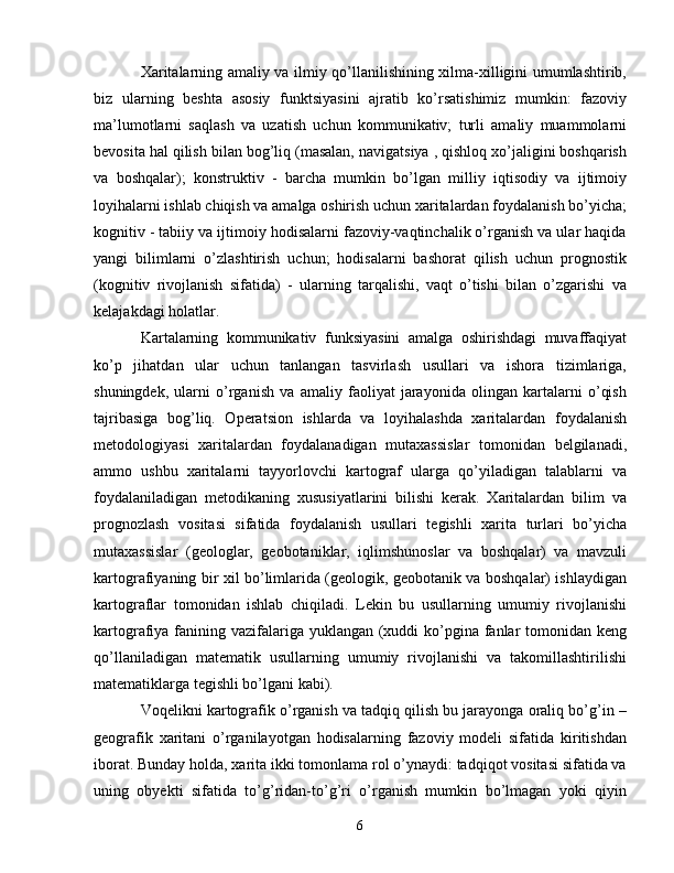 Xaritalarning amaliy va ilmiy qo’llanilishining xilma-xilligini umumlashtirib,
biz   ularning   beshta   asosiy   funktsiyasini   ajratib   ko’rsatishimiz   mumkin:   fazoviy
ma’lumotlarni   saqlash   va   uzatish   uchun   kommunikativ;   turli   amaliy   muammolarni
bevosita hal qilish bilan bog’liq (masalan, navigatsiya , qishloq xo’jaligini boshqarish
va   boshqalar);   konstruktiv   -   barcha   mumkin   bo’lgan   milliy   iqtisodiy   va   ijtimoiy
loyihalarni ishlab chiqish va amalga oshirish uchun xaritalardan foydalanish bo’yicha;
kognitiv - tabiiy va ijtimoiy hodisalarni fazoviy-vaqtinchalik o’rganish va ular haqida
yangi   bilimlarni   o’zlashtirish   uchun;   hodisalarni   bashorat   qilish   uchun   prognostik
(kognitiv   rivojlanish   sifatida)   -   ularning   tarqalishi,   vaqt   o’tishi   bilan   o’zgarishi   va
kelajakdagi holatlar.
Kartalarning   kommunikativ   funksiyasini   amalga   oshirishdagi   muvaffaqiyat
ko’p   jihatdan   ular   uchun   tanlangan   tasvirlash   usullari   va   ishora   tizimlariga,
shuningdek,   ularni   o’rganish   va   amaliy   faoliyat   jarayonida   olingan   kartalarni   o’qish
tajribasiga   bog’liq.   Operatsion   ishlarda   va   loyihalashda   xaritalardan   foydalanish
metodologiyasi   xaritalardan   foydalanadigan   mutaxassislar   tomonidan   belgilanadi,
ammo   ushbu   xaritalarni   tayyorlovchi   kartograf   ularga   qo’yiladigan   talablarni   va
foydalaniladigan   metodikaning   xususiyatlarini   bilishi   kerak.   Xaritalardan   bilim   va
prognozlash   vositasi   sifatida   foydalanish   usullari   tegishli   xarita   turlari   bo’yicha
mutaxassislar   (geologlar,   geobotaniklar,   iqlimshunoslar   va   boshqalar)   va   mavzuli
kartografiyaning bir xil bo’limlarida (geologik, geobotanik va boshqalar) ishlaydigan
kartograflar   tomonidan   ishlab   chiqiladi.   Lekin   bu   usullarning   umumiy   rivojlanishi
kartografiya fanining vazifalariga yuklangan (xuddi ko’pgina fanlar  tomonidan keng
qo’llaniladigan   matematik   usullarning   umumiy   rivojlanishi   va   takomillashtirilishi
matematiklarga tegishli bo’lgani kabi).
Voqelikni kartografik o’rganish va tadqiq qilish bu jarayonga oraliq bo’g’in –
geografik   xaritani   o’rganilayotgan   hodisalarning   fazoviy   modeli   sifatida   kiritishdan
iborat. Bunday holda, xarita ikki tomonlama rol o’ynaydi: tadqiqot vositasi sifatida va
uning   obyekti   sifatida   to’g’ridan-to’g’ri   o’rganish   mumkin   bo’lmagan   yoki   qiyin
6 