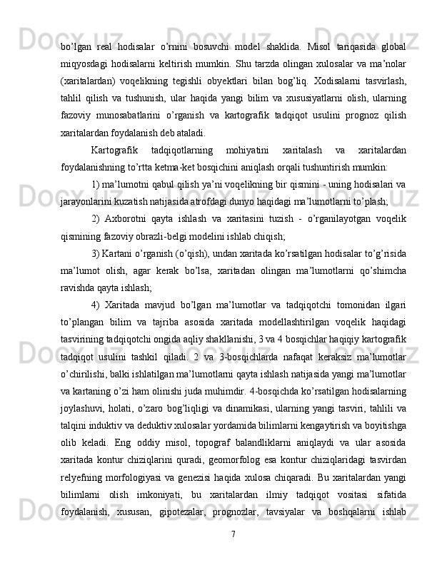bo’lgan   real   hodisalar   o’rnini   bosuvchi   model   shaklida.   Misol   tariqasida   global
miqyosdagi   hodisalarni   keltirish   mumkin.   Shu   tarzda   olingan   xulosalar   va   ma’nolar
(xaritalardan)   voqelikning   tegishli   obyektlari   bilan   bog’liq.   Xodisalarni   tasvirlash,
tahlil   qilish   va   tushunish,   ular   haqida   yangi   bilim   va   xususiyatlarni   olish,   ularning
fazoviy   munosabatlarini   o’rganish   va   kartografik   tadqiqot   usulini   prognoz   qilish
xaritalardan foydalanish deb ataladi.
Kartografik   tadqiqotlarning   mohiyatini   xaritalash   va   xaritalardan
foydalanishning to’rtta ketma-ket bosqichini aniqlash orqali tushuntirish mumkin:
1) ma’lumotni qabul qilish ya’ni voqelikning bir qismini - uning hodisalari va
jarayonlarini kuzatish natijasida atrofdagi dunyo haqidagi ma’lumotlarni to’plash;
2)   Axborotni   qayta   ishlash   va   xaritasini   tuzish   -   o’rganilayotgan   voqelik
qismining fazoviy obrazli-belgi modelini ishlab chiqish;
3) Kartani o’rganish (o’qish), undan xaritada ko’rsatilgan hodisalar to’g’risida
ma’lumot   olish,   agar   kerak   bo’lsa,   xaritadan   olingan   ma’lumotlarni   qo’shimcha
ravishda qayta ishlash;
4)   Xaritada   mavjud   bo’lgan   ma’lumotlar   va   tadqiqotchi   tomonidan   ilgari
to’plangan   bilim   va   tajriba   asosida   xaritada   modellashtirilgan   voqelik   haqidagi
tasvirining tadqiqotchi ongida aqliy shakllanishi, 3 va 4 bosqichlar haqiqiy kartografik
tadqiqot   usulini   tashkil   qiladi.   2   va   3-bosqichlarda   nafaqat   keraksiz   ma’lumotlar
o’chirilishi, balki ishlatilgan ma’lumotlarni qayta ishlash natijasida yangi ma’lumotlar
va kartaning o’zi ham olinishi juda muhimdir. 4-bosqichda ko’rsatilgan hodisalarning
joylashuvi,   holati,   o’zaro   bog’liqligi   va   dinamikasi,   ularning   yangi   tasviri,   tahlili   va
talqini induktiv va deduktiv xulosalar yordamida bilimlarni kengaytirish va boyitishga
olib   keladi.   Eng   oddiy   misol,   topograf   balandliklarni   aniqlaydi   va   ular   asosida
xaritada   kontur   chiziqlarini   quradi,   geomorfolog   esa   kontur   chiziqlaridagi   tasvirdan
relyefning   morfologiyasi   va  genezisi   haqida  xulosa   chiqaradi.   Bu   xaritalardan   yangi
bilimlarni   olish   imkoniyati,   bu   xaritalardan   ilmiy   tadqiqot   vositasi   sifatida
foydalanish,   xususan,   gipotezalar,   prognozlar,   tavsiyalar   va   boshqalarni   ishlab
7 
