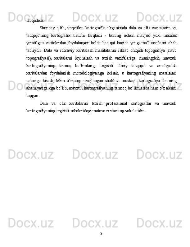 chiqishda.
Shunday   qilib,   voqelikni   kartografik   o’rganishda   dala   va   ofis   xaritalarini   va
tadqiqotning   kartografik   usulini   farqlash   -   buning   uchun   mavjud   yoki   maxsus
yaratilgan   xaritalardan   foydalangan   holda   haqiqat   haqida   yangi   ma’lumotlarni   olish
tabiiydir.   Dala   va   idoraviy   xaritalash   masalalarini   ishlab   chiqish   topografiya   (havo
topografiyasi),   xaritalarni   loyihalash   va   tuzish   vazifalariga,   shuningdek,   mavzuli
kartografiyaning   tarmoq   bo’limlariga   tegishli.   Ilmiy   tadqiqot   va   amaliyotda
xaritalardan   foydalanish   metodologiyasiga   kelsak,   u   kartografiyaning   masalalari
qatoriga   kiradi,   lekin   o’zining   rivojlangan   shaklida   mustaqil   kartografiya   fanining
ahamiyatiga ega bo’lib, mavzuli kartografiyaning tarmoq bo’limlarida ham o’z aksini
topgan.
Dala   va   ofis   xaritalarini   tuzish   professional   kartograflar   va   mavzuli
kartografiyaning tegishli sohalaridagi mutaxassislarning vakolatidir. 
8 
