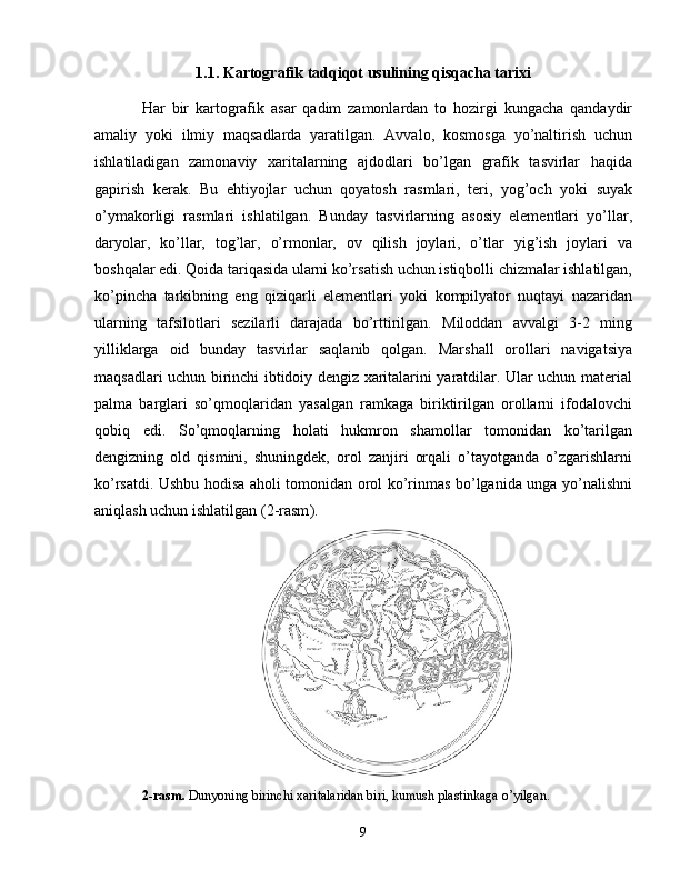 1.1. Kartografik tadqiqot usulining qisqacha tarixi
Har   bir   kartografik   asar   qadim   zamonlardan   to   hozirgi   kungacha   qandaydir
amaliy   yoki   ilmiy   maqsadlarda   yaratilgan.   Avvalo,   kosmosga   yo’naltirish   uchun
ishlatiladigan   zamonaviy   xaritalarning   ajdodlari   bo’lgan   grafik   tasvirlar   haqida
gapirish   kerak.   Bu   ehtiyojlar   uchun   qoyatosh   rasmlari,   teri,   yog’och   yoki   suyak
o’ymakorligi   rasmlari   ishlatilgan.   Bunday   tasvirlarning   asosiy   elementlari   yo’llar,
daryolar,   ko’llar,   tog’lar,   o’rmonlar,   ov   qilish   joylari,   o’tlar   yig’ish   joylari   va
boshqalar edi. Qoida tariqasida ularni ko’rsatish uchun istiqbolli chizmalar ishlatilgan,
ko’pincha   tarkibning   eng   qiziqarli   elementlari   yoki   kompilyator   nuqtayi   nazaridan
ularning   tafsilotlari   sezilarli   darajada   bo’rttirilgan.   Miloddan   avvalgi   3-2   ming
yilliklarga   oid   bunday   tasvirlar   saqlanib   qolgan.   Marshall   orollari   navigatsiya
maqsadlari uchun birinchi ibtidoiy dengiz xaritalarini yaratdilar. Ular uchun material
palma   barglari   so’qmoqlaridan   yasalgan   ramkaga   biriktirilgan   orollarni   ifodalovchi
qobiq   edi.   So’qmoqlarning   holati   hukmron   shamollar   tomonidan   ko’tarilgan
dengizning   old   qismini,   shuningdek,   orol   zanjiri   orqali   o’tayotganda   o’zgarishlarni
ko’rsatdi. Ushbu hodisa aholi tomonidan orol ko’rinmas bo’lganida unga yo’nalishni
aniqlash uchun ishlatilgan ( 2-rasm ).
2-rasm.  Dunyoning birinchi xaritalaridan biri, kumush plastinkaga o’yilgan .
9 