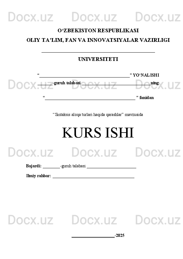 O‘Z BEKISTON RESPUBLIKASI 
OLIY TA’LIM, FAN VA INNOVATSIYALAR VAZIRLIGI
_________________________________________
UNIVERSITETI
“ __________________________________________ ” YO ‘ NALISHI
_______ -guruh talabasi  ________________________________ ning 
“ __________________________________________  ” fanidan
“ Sintaksis aloqa turlari haqida qarashlar” mavzusida
KURS ISHI
Bajardi:   ________- guruh   talabasi __________ _____________
Ilmiy rahbar:   ______________________________________
____________________ -2025 