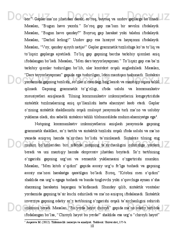 bor.”   Gaplar   ma’no   jihatidan   darak,   so‘roq,   buyruq   va   undov   gaplarga   bo‘linadi.
Masalan,   “Bugun   havo   yaxshi.”   So‘roq   gap   ma’lum   bir   savolni   ifodalaydi.
Masalan,   “Bugun   havo   qanday?”   Buyruq   gap   harakat   yoki   talabni   ifodalaydi.
Masalan,   “Darhol   keling!”   Undov   gap   esa   hissiyot   va   hayajonni   ifodalaydi.
Masalan, “Voy, qanday ajoyib natija!” Gaplar grammatik tuzilishiga ko‘ra to‘liq va
to‘liqsiz   gaplarga   ajratiladi.   To‘liq   gap   gapning   barcha   tarkibiy   qismlari   aniq
ifodalangan bo‘ladi. Masalan, “Men dars tayyorlayapman.” To‘liqsiz gap esa ba’zi
tarkibiy   qismlar   tushirilgan   bo‘lib,   ular   kontekst   orqali   anglashiladi.   Masalan,
“Dars tayyorlayapman” gapida ega tushirilgan, lekin mantiqan tushunarli. Sintaksis
yordamida gapning tuzilishi, so‘zlar o‘rtasidagi bog‘lanish va mantiqiy oqimi tahlil
qilinadi.   Gapning   grammatik   to‘g‘riligi,   ifoda   uslubi   va   kommunikativ
xususiyatlari   aniqlanadi.   Tilning   kommunikativ   imkoniyatlarini   kengaytirishda
sintaktik   tuzilmalarning   aniq   qo‘llanilishi   katta   ahamiyat   kasb   etadi.   Gaplar
o‘zining   sintaktik   shakllanishi   orqali   muloqot   jarayonida   turli   ma’no   va   uslubiy
yuklama oladi, shu sababli sintaksis tahlili tilshunoslikda muhim ahamiyatga ega 6
.
Nutqning   kommunikativ   imkoniyatlarini   aniqlash   jarayonida   gapning
grammatik shakllari, so‘z tartibi va sintaktik tuzilishi orqali ifoda uslubi va ma’no
yanada   aniqroq   hamda   ta’sirchan   bo‘lishi   ta’minlanadi.   Sintaksis   tilning   eng
muhim   bo‘limlaridan   biri   sifatida   nutqning   ta’sirchanligini   oshirishga   yordam
beradi   va   uni   mantiqiy   hamda   ekspressiv   jihatdan   boyitadi.   So‘z   tartibining
o‘zgarishi   gapning   urg‘usi   va   semantik   yuklamasini   o‘zgartirishi   mumkin.
Masalan,   “Men   kitob   o‘qidim”   gapida   asosiy   urg‘u   fe’lga   tushadi   va   gapning
asosiy   ma’nosi   harakatga   qaratilgan   bo‘ladi.   Biroq,   “Kitobni   men   o‘qidim”
shaklida esa urg‘u egaga tushadi va bunda tinglovchi yoki o‘quvchiga aynan o‘sha
shaxsning   harakatni   bajargani   ta’kidlanadi.   Shunday   qilib,   sintaktik   vositalar
yordamida gapning ta’sir kuchi oshiriladi va ma’no aniqroq ifodalanadi. Sintaktik
inverziya gapning odatiy so‘z tartibining o‘zgarishi orqali ta’sirchanligini oshirish
imkonini beradi. Masalan, “Bu yerda hayot chiroyli” gapida ma’no odatiy tartibda
ifodalangan bo‘lsa, “Chiroyli hayot bu yerda!” shaklida esa urg‘u “chiroyli hayot”
6
 Asqarova M. (2012). Tilshunoslik: nazariya va amaliyot.  Toshkent: Universitet, 175-b.
10 