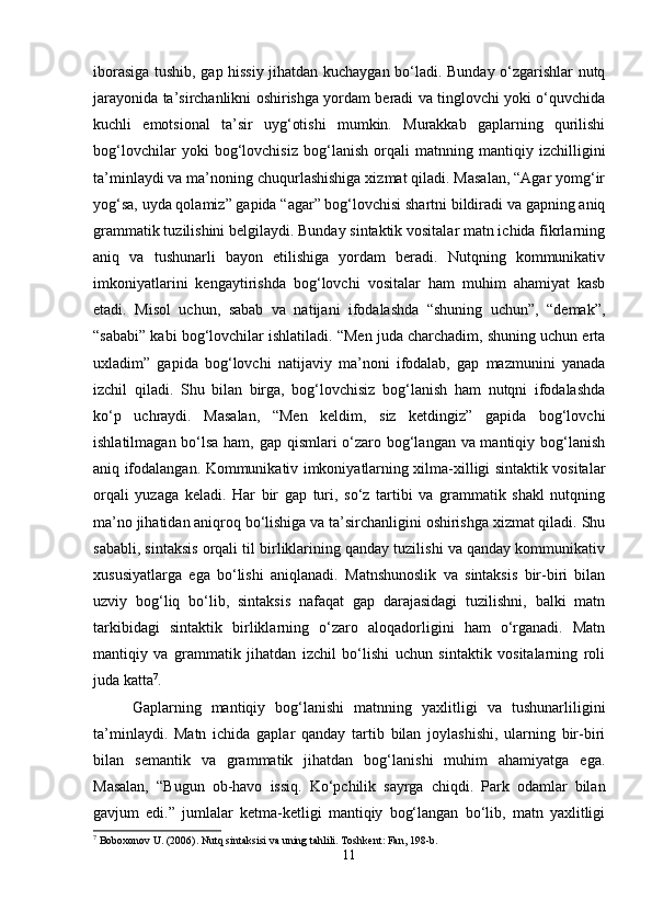 iborasiga tushib, gap hissiy jihatdan kuchaygan bo‘ladi. Bunday o‘zgarishlar nutq
jarayonida ta’sirchanlikni oshirishga yordam beradi va tinglovchi yoki o‘quvchida
kuchli   emotsional   ta’sir   uyg‘otishi   mumkin.   Murakkab   gaplarning   qurilishi
bog‘lovchilar   yoki   bog‘lovchisiz   bog‘lanish   orqali   matnning   mantiqiy   izchilligini
ta’minlaydi va ma’noning chuqurlashishiga xizmat qiladi. Masalan, “Agar yomg‘ir
yog‘sa, uyda qolamiz” gapida “agar” bog‘lovchisi shartni bildiradi va gapning aniq
grammatik tuzilishini belgilaydi. Bunday sintaktik vositalar matn ichida fikrlarning
aniq   va   tushunarli   bayon   etilishiga   yordam   beradi.   Nutqning   kommunikativ
imkoniyatlarini   kengaytirishda   bog‘lovchi   vositalar   ham   muhim   ahamiyat   kasb
etadi.   Misol   uchun,   sabab   va   natijani   ifodalashda   “shuning   uchun”,   “demak”,
“sababi” kabi bog‘lovchilar ishlatiladi. “Men juda charchadim, shuning uchun erta
uxladim”   gapida   bog‘lovchi   natijaviy   ma’noni   ifodalab,   gap   mazmunini   yanada
izchil   qiladi.   Shu   bilan   birga,   bog‘lovchisiz   bog‘lanish   ham   nutqni   ifodalashda
ko‘p   uchraydi.   Masalan,   “Men   keldim,   siz   ketdingiz”   gapida   bog‘lovchi
ishlatilmagan bo‘lsa ham, gap qismlari o‘zaro bog‘langan va mantiqiy bog‘lanish
aniq ifodalangan. Kommunikativ imkoniyatlarning xilma-xilligi sintaktik vositalar
orqali   yuzaga   keladi.   Har   bir   gap   turi,   so‘z   tartibi   va   grammatik   shakl   nutqning
ma’no jihatidan aniqroq bo‘lishiga va ta’sirchanligini oshirishga xizmat qiladi. Shu
sababli, sintaksis orqali til birliklarining qanday tuzilishi va qanday kommunikativ
xususiyatlarga   ega   bo‘lishi   aniqlanadi.   Matnshunoslik   va   sintaksis   bir-biri   bilan
uzviy   bog‘liq   bo‘lib,   sintaksis   nafaqat   gap   darajasidagi   tuzilishni,   balki   matn
tarkibidagi   sintaktik   birliklarning   o‘zaro   aloqadorligini   ham   o‘rganadi.   Matn
mantiqiy   va   grammatik   jihatdan   izchil   bo‘lishi   uchun   sintaktik   vositalarning   roli
juda katta 7
.
Gaplarning   mantiqiy   bog‘lanishi   matnning   yaxlitligi   va   tushunarliligini
ta’minlaydi.   Matn   ichida   gaplar   qanday   tartib   bilan   joylashishi,   ularning   bir-biri
bilan   semantik   va   grammatik   jihatdan   bog‘lanishi   muhim   ahamiyatga   ega.
Masalan,   “Bugun   ob-havo   issiq.   Ko‘pchilik   sayrga   chiqdi.   Park   odamlar   bilan
gavjum   edi.”   jumlalar   ketma-ketligi   mantiqiy   bog‘langan   bo‘lib,   matn   yaxlitligi
7
 Boboxonov U. (2006). Nutq sintaksisi va uning tahlili.  Toshkent: Fan, 198-b.
11 