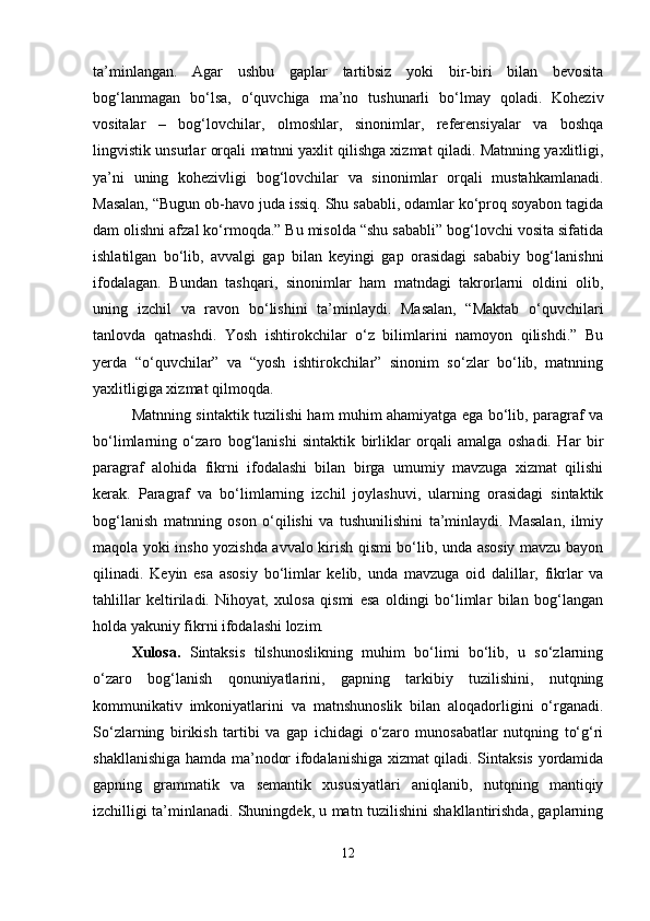 ta’minlangan.   Agar   ushbu   gaplar   tartibsiz   yoki   bir-biri   bilan   bevosita
bog‘lanmagan   bo‘lsa,   o‘quvchiga   ma’no   tushunarli   bo‘lmay   qoladi.   Koheziv
vositalar   –   bog‘lovchilar,   olmoshlar,   sinonimlar,   referensiyalar   va   boshqa
lingvistik unsurlar orqali matnni yaxlit qilishga xizmat qiladi. Matnning yaxlitligi,
ya’ni   uning   kohezivligi   bog‘lovchilar   va   sinonimlar   orqali   mustahkamlanadi.
Masalan, “Bugun ob-havo juda issiq. Shu sababli, odamlar ko‘proq soyabon tagida
dam olishni afzal ko‘rmoqda.” Bu misolda “shu sababli” bog‘lovchi vosita sifatida
ishlatilgan   bo‘lib,   avvalgi   gap   bilan   keyingi   gap   orasidagi   sababiy   bog‘lanishni
ifodalagan.   Bundan   tashqari,   sinonimlar   ham   matndagi   takrorlarni   oldini   olib,
uning   izchil   va   ravon   bo‘lishini   ta’minlaydi.   Masalan,   “Maktab   o‘quvchilari
tanlovda   qatnashdi.   Yosh   ishtirokchilar   o‘z   bilimlarini   namoyon   qilishdi.”   Bu
yerda   “o‘quvchilar”   va   “yosh   ishtirokchilar”   sinonim   so‘zlar   bo‘lib,   matnning
yaxlitligiga xizmat qilmoqda.
Matnning sintaktik tuzilishi ham muhim ahamiyatga ega bo‘lib, paragraf va
bo‘limlarning   o‘zaro   bog‘lanishi   sintaktik   birliklar   orqali   amalga   oshadi.   Har   bir
paragraf   alohida   fikrni   ifodalashi   bilan   birga   umumiy   mavzuga   xizmat   qilishi
kerak.   Paragraf   va   bo‘limlarning   izchil   joylashuvi,   ularning   orasidagi   sintaktik
bog‘lanish   matnning   oson   o‘qilishi   va   tushunilishini   ta’minlaydi.   Masalan,   ilmiy
maqola yoki insho yozishda avvalo kirish qismi bo‘lib, unda asosiy mavzu bayon
qilinadi.   Keyin   esa   asosiy   bo‘limlar   kelib,   unda   mavzuga   oid   dalillar,   fikrlar   va
tahlillar   keltiriladi.   Nihoyat,   xulosa   qismi   esa   oldingi   bo‘limlar   bilan   bog‘langan
holda yakuniy fikrni ifodalashi lozim. 
Xulosa.   Sintaksis   tilshunoslikning   muhim   bo‘limi   bo‘lib,   u   so‘zlarning
o‘zaro   bog‘lanish   qonuniyatlarini,   gapning   tarkibiy   tuzilishini,   nutqning
kommunikativ   imkoniyatlarini   va   matnshunoslik   bilan   aloqadorligini   o‘rganadi.
So‘zlarning   birikish   tartibi   va   gap   ichidagi   o‘zaro   munosabatlar   nutqning   to‘g‘ri
shakllanishiga hamda ma’nodor ifodalanishiga xizmat qiladi. Sintaksis yordamida
gapning   grammatik   va   semantik   xususiyatlari   aniqlanib,   nutqning   mantiqiy
izchilligi ta’minlanadi. Shuningdek, u matn tuzilishini shakllantirishda, gaplarning
12 