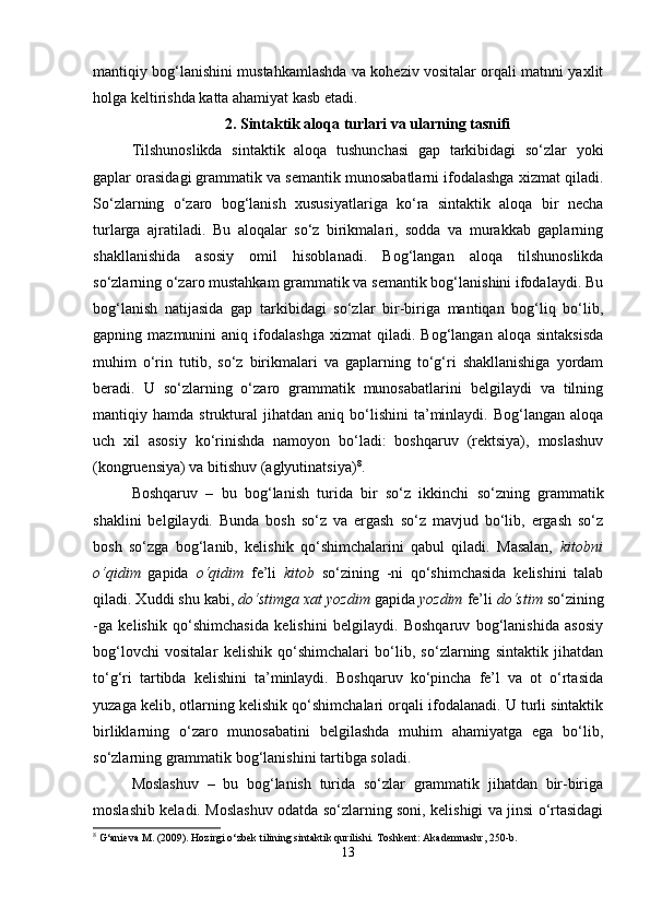 mantiqiy bog‘lanishini mustahkamlashda va koheziv vositalar orqali matnni yaxlit
holga keltirishda katta ahamiyat kasb etadi. 
2. Sintaktik aloqa turlari va ularning tasnifi
Tilshunoslikda   sintaktik   aloqa   tushunchasi   gap   tarkibidagi   so‘zlar   yoki
gaplar orasidagi grammatik va semantik munosabatlarni ifodalashga xizmat qiladi.
So‘zlarning   o‘zaro   bog‘lanish   xususiyatlariga   ko‘ra   sintaktik   aloqa   bir   necha
turlarga   ajratiladi.   Bu   aloqalar   so‘z   birikmalari,   sodda   va   murakkab   gaplarning
shakllanishida   asosiy   omil   hisoblanadi.   Bog‘langan   aloqa   tilshunoslikda
so‘zlarning o‘zaro mustahkam grammatik va semantik bog‘lanishini ifodalaydi. Bu
bog‘lanish   natijasida   gap   tarkibidagi   so‘zlar   bir-biriga   mantiqan   bog‘liq   bo‘lib,
gapning  mazmunini   aniq  ifodalashga   xizmat   qiladi.  Bog‘langan   aloqa   sintaksisda
muhim   o‘rin   tutib,   so‘z   birikmalari   va   gaplarning   to‘g‘ri   shakllanishiga   yordam
beradi.   U   so‘zlarning   o‘zaro   grammatik   munosabatlarini   belgilaydi   va   tilning
mantiqiy  hamda   struktural   jihatdan   aniq  bo‘lishini   ta’minlaydi.  Bog‘langan   aloqa
uch   xil   asosiy   ko‘rinishda   namoyon   bo‘ladi:   boshqaruv   (rektsiya),   moslashuv
(kongruensiya) va bitishuv (aglyutinatsiya) 8
.
Boshqaruv   –   bu   bog‘lanish   turida   bir   so‘z   ikkinchi   so‘zning   grammatik
shaklini   belgilaydi.   Bunda   bosh   so‘z   va   ergash   so‘z   mavjud   bo‘lib,   ergash   so‘z
bosh   so‘zga   bog‘lanib,   kelishik   qo‘shimchalarini   qabul   qiladi.   Masalan,   kitobni
o‘qidim   gapida   o‘qidim   fe’li   kitob   so‘zining   -ni   qo‘shimchasida   kelishini   talab
qiladi. Xuddi shu kabi,  do‘stimga xat yozdim  gapida  yozdim  fe’li  do‘stim  so‘zining
-ga   kelishik   qo‘shimchasida   kelishini   belgilaydi.   Boshqaruv   bog‘lanishida   asosiy
bog‘lovchi   vositalar   kelishik   qo‘shimchalari   bo‘lib,   so‘zlarning   sintaktik   jihatdan
to‘g‘ri   tartibda   kelishini   ta’minlaydi.   Boshqaruv   ko‘pincha   fe’l   va   ot   o‘rtasida
yuzaga kelib, otlarning kelishik qo‘shimchalari orqali ifodalanadi. U turli sintaktik
birliklarning   o‘zaro   munosabatini   belgilashda   muhim   ahamiyatga   ega   bo‘lib,
so‘zlarning grammatik bog‘lanishini tartibga soladi.
Moslashuv   –   bu   bog‘lanish   turida   so‘zlar   grammatik   jihatdan   bir-biriga
moslashib keladi. Moslashuv odatda so‘zlarning soni, kelishigi va jinsi o‘rtasidagi
8
 G‘anieva M. (2009). Hozirgi o‘zbek tilining sintaktik qurilishi.  Toshkent: Akademnashr, 250-b.
13 
