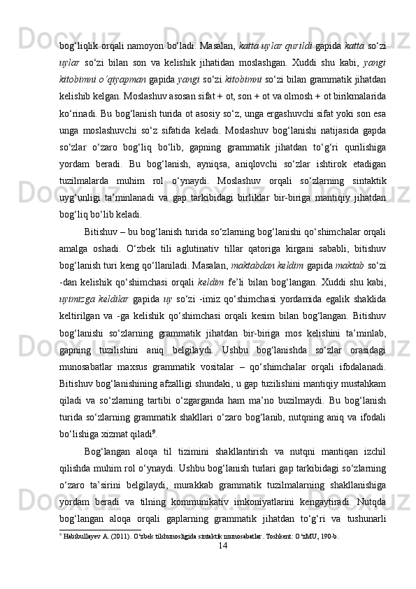bog‘liqlik orqali namoyon bo‘ladi. Masalan,   katta uylar qurildi   gapida   katta   so‘zi
uylar   so‘zi   bilan   son   va   kelishik   jihatidan   moslashgan.   Xuddi   shu   kabi,   yangi
kitobimni o‘qiyapman  gapida   yangi  so‘zi   kitobimni  so‘zi bilan grammatik jihatdan
kelishib kelgan. Moslashuv asosan sifat + ot, son + ot va olmosh + ot birikmalarida
ko‘rinadi. Bu bog‘lanish turida ot asosiy so‘z, unga ergashuvchi sifat yoki son esa
unga   moslashuvchi   so‘z   sifatida   keladi.   Moslashuv   bog‘lanishi   natijasida   gapda
so‘zlar   o‘zaro   bog‘liq   bo‘lib,   gapning   grammatik   jihatdan   to‘g‘ri   qurilishiga
yordam   beradi.   Bu   bog‘lanish,   ayniqsa,   aniqlovchi   so‘zlar   ishtirok   etadigan
tuzilmalarda   muhim   rol   o‘ynaydi.   Moslashuv   orqali   so‘zlarning   sintaktik
uyg‘unligi   ta’minlanadi   va   gap   tarkibidagi   birliklar   bir-biriga   mantiqiy   jihatdan
bog‘liq bo‘lib keladi.
Bitishuv – bu bog‘lanish turida so‘zlarning bog‘lanishi qo‘shimchalar orqali
amalga   oshadi.   O‘zbek   tili   aglutinativ   tillar   qatoriga   kirgani   sababli,   bitishuv
bog‘lanish turi keng qo‘llaniladi. Masalan,   maktabdan keldim  gapida  maktab  so‘zi
-dan   kelishik   qo‘shimchasi   orqali   keldim   fe’li   bilan   bog‘langan.   Xuddi   shu   kabi,
uyimizga   keldilar   gapida   uy   so‘zi   -imiz   qo‘shimchasi   yordamida   egalik   shaklida
keltirilgan   va   -ga   kelishik   qo‘shimchasi   orqali   kesim   bilan   bog‘langan.   Bitishuv
bog‘lanishi   so‘zlarning   grammatik   jihatdan   bir-biriga   mos   kelishini   ta’minlab,
gapning   tuzilishini   aniq   belgilaydi.   Ushbu   bog‘lanishda   so‘zlar   orasidagi
munosabatlar   maxsus   grammatik   vositalar   –   qo‘shimchalar   orqali   ifodalanadi.
Bitishuv bog‘lanishining afzalligi shundaki, u gap tuzilishini mantiqiy mustahkam
qiladi   va   so‘zlarning   tartibi   o‘zgarganda   ham   ma’no   buzilmaydi.   Bu   bog‘lanish
turida   so‘zlarning   grammatik   shakllari   o‘zaro   bog‘lanib,   nutqning   aniq   va   ifodali
bo‘lishiga xizmat qiladi 9
.
Bog‘langan   aloqa   til   tizimini   shakllantirish   va   nutqni   mantiqan   izchil
qilishda muhim rol o‘ynaydi. Ushbu bog‘lanish turlari gap tarkibidagi so‘zlarning
o‘zaro   ta’sirini   belgilaydi,   murakkab   grammatik   tuzilmalarning   shakllanishiga
yordam   beradi   va   tilning   kommunikativ   imkoniyatlarini   kengaytiradi.   Nutqda
bog‘langan   aloqa   orqali   gaplarning   grammatik   jihatdan   to‘g‘ri   va   tushunarli
9
 Habibullayev A. (2011). O‘zbek tilshunosligida sintaktik munosabatlar.  Toshkent: O‘zMU, 190-b.
14 