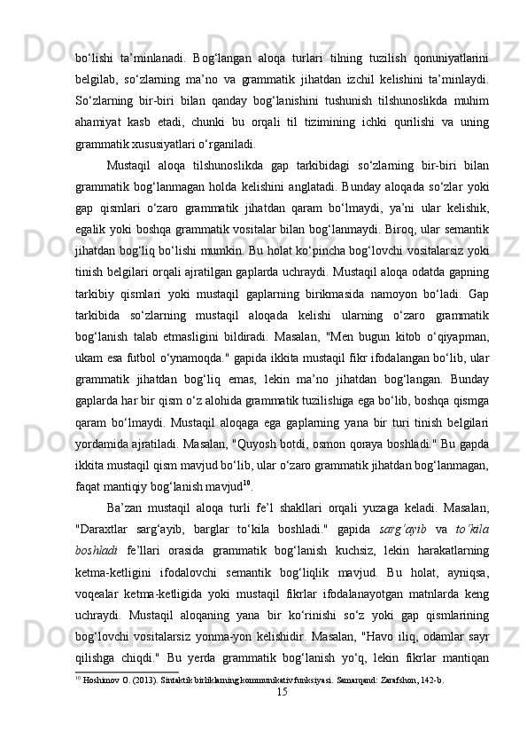 bo‘lishi   ta’minlanadi.   Bog‘langan   aloqa   turlari   tilning   tuzilish   qonuniyatlarini
belgilab,   so‘zlarning   ma’no   va   grammatik   jihatdan   izchil   kelishini   ta’minlaydi.
So‘zlarning   bir-biri   bilan   qanday   bog‘lanishini   tushunish   tilshunoslikda   muhim
ahamiyat   kasb   etadi,   chunki   bu   orqali   til   tizimining   ichki   qurilishi   va   uning
grammatik xususiyatlari o‘rganiladi.
Mustaqil   aloqa   tilshunoslikda   gap   tarkibidagi   so‘zlarning   bir-biri   bilan
grammatik   bog‘lanmagan   holda   kelishini   anglatadi.   Bunday   aloqada   so‘zlar   yoki
gap   qismlari   o‘zaro   grammatik   jihatdan   qaram   bo‘lmaydi,   ya’ni   ular   kelishik,
egalik yoki boshqa grammatik vositalar bilan bog‘lanmaydi. Biroq, ular semantik
jihatdan bog‘liq bo‘lishi mumkin. Bu holat ko‘pincha bog‘lovchi vositalarsiz yoki
tinish belgilari orqali ajratilgan gaplarda uchraydi. Mustaqil aloqa odatda gapning
tarkibiy   qismlari   yoki   mustaqil   gaplarning   birikmasida   namoyon   bo‘ladi.   Gap
tarkibida   so‘zlarning   mustaqil   aloqada   kelishi   ularning   o‘zaro   grammatik
bog‘lanish   talab   etmasligini   bildiradi.   Masalan,   "Men   bugun   kitob   o‘qiyapman,
ukam esa futbol o‘ynamoqda." gapida ikkita mustaqil fikr ifodalangan bo‘lib, ular
grammatik   jihatdan   bog‘liq   emas,   lekin   ma’no   jihatdan   bog‘langan.   Bunday
gaplarda har bir qism o‘z alohida grammatik tuzilishiga ega bo‘lib, boshqa qismga
qaram   bo‘lmaydi.   Mustaqil   aloqaga   ega   gaplarning   yana   bir   turi   tinish   belgilari
yordamida ajratiladi. Masalan, "Quyosh botdi, osmon qoraya boshladi." Bu gapda
ikkita mustaqil qism mavjud bo‘lib, ular o‘zaro grammatik jihatdan bog‘lanmagan,
faqat mantiqiy bog‘lanish mavjud 10
.
Ba’zan   mustaqil   aloqa   turli   fe’l   shakllari   orqali   yuzaga   keladi.   Masalan,
"Daraxtlar   sarg‘ayib,   barglar   to‘kila   boshladi."   gapida   sarg‘ayib   va   to‘kila
boshladi   fe’llari   orasida   grammatik   bog‘lanish   kuchsiz,   lekin   harakatlarning
ketma-ketligini   ifodalovchi   semantik   bog‘liqlik   mavjud.   Bu   holat,   ayniqsa,
voqealar   ketma-ketligida   yoki   mustaqil   fikrlar   ifodalanayotgan   matnlarda   keng
uchraydi.   Mustaqil   aloqaning   yana   bir   ko‘rinishi   so‘z   yoki   gap   qismlarining
bog‘lovchi   vositalarsiz   yonma-yon   kelishidir.   Masalan,   "Havo   iliq,   odamlar   sayr
qilishga   chiqdi."   Bu   yerda   grammatik   bog‘lanish   yo‘q,   lekin   fikrlar   mantiqan
10
 Hoshimov O. (2013). Sintaktik birliklarning kommunikativ funksiyasi.  Samarqand: Zarafshon, 142-b.
15 