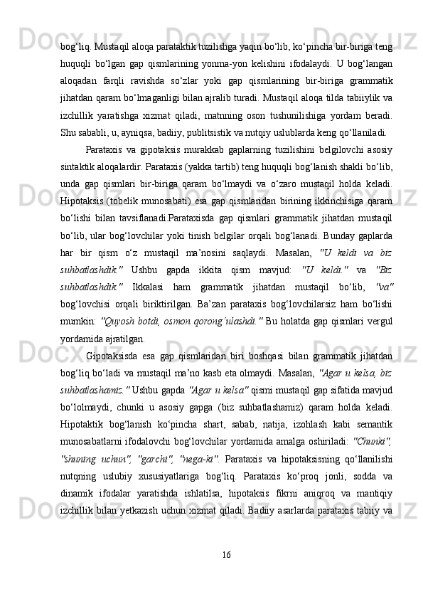 bog‘liq. Mustaqil aloqa parataktik tuzilishga yaqin bo‘lib, ko‘pincha bir-biriga teng
huquqli   bo‘lgan   gap   qismlarining   yonma-yon   kelishini   ifodalaydi.   U   bog‘langan
aloqadan   farqli   ravishda   so‘zlar   yoki   gap   qismlarining   bir-biriga   grammatik
jihatdan qaram bo‘lmaganligi bilan ajralib turadi. Mustaqil aloqa tilda tabiiylik va
izchillik   yaratishga   xizmat   qiladi,   matnning   oson   tushunilishiga   yordam   beradi.
Shu sababli, u, ayniqsa, badiiy, publitsistik va nutqiy uslublarda keng qo‘llaniladi.
Parataxis   va   gipotaksis   murakkab   gaplarning   tuzilishini   belgilovchi   asosiy
sintaktik aloqalardir. Parataxis (yakka tartib) teng huquqli bog‘lanish shakli bo‘lib,
unda   gap   qismlari   bir-biriga   qaram   bo‘lmaydi   va   o‘zaro   mustaqil   holda   keladi.
Hipotaksis   (tobelik   munosabati)   esa   gap   qismlaridan   birining   ikkinchisiga   qaram
bo‘lishi   bilan   tavsiflanadi.Parataxisda   gap   qismlari   grammatik   jihatdan   mustaqil
bo‘lib,   ular   bog‘lovchilar   yoki   tinish   belgilar   orqali   bog‘lanadi.   Bunday   gaplarda
har   bir   qism   o‘z   mustaqil   ma’nosini   saqlaydi.   Masalan,   "U   keldi   va   biz
suhbatlashdik."   Ushbu   gapda   ikkita   qism   mavjud:   "U   keldi."   va   "Biz
suhbatlashdik."   Ikkalasi   ham   grammatik   jihatdan   mustaqil   bo‘lib,   "va"
bog‘lovchisi   orqali   biriktirilgan.   Ba’zan   parataxis   bog‘lovchilarsiz   ham   bo‘lishi
mumkin:   "Quyosh  botdi, osmon  qorong‘ulashdi."   Bu  holatda  gap  qismlari   vergul
yordamida ajratilgan.
Gipotaksisda   esa   gap   qismlaridan   biri   boshqasi   bilan   grammatik   jihatdan
bog‘liq bo‘ladi va mustaqil  ma’no kasb eta olmaydi. Masalan,   "Agar u kelsa, biz
suhbatlashamiz."  Ushbu gapda   "Agar u kelsa"  qismi mustaqil gap sifatida mavjud
bo‘lolmaydi,   chunki   u   asosiy   gapga   (biz   suhbatlashamiz)   qaram   holda   keladi.
Hipotaktik   bog‘lanish   ko‘pincha   shart,   sabab,   natija,   izohlash   kabi   semantik
munosabatlarni ifodalovchi bog‘lovchilar yordamida amalga oshiriladi:   "Chunki",
"shuning   uchun",   "garchi",   "nega-ki" .   Parataxis   va   hipotaksisning   qo‘llanilishi
nutqning   uslubiy   xususiyatlariga   bog‘liq.   Parataxis   ko‘proq   jonli,   sodda   va
dinamik   ifodalar   yaratishda   ishlatilsa,   hipotaksis   fikrni   aniqroq   va   mantiqiy
izchillik bilan  yetkazish  uchun  xizmat  qiladi.  Badiiy  asarlarda parataxis  tabiiy  va
16 