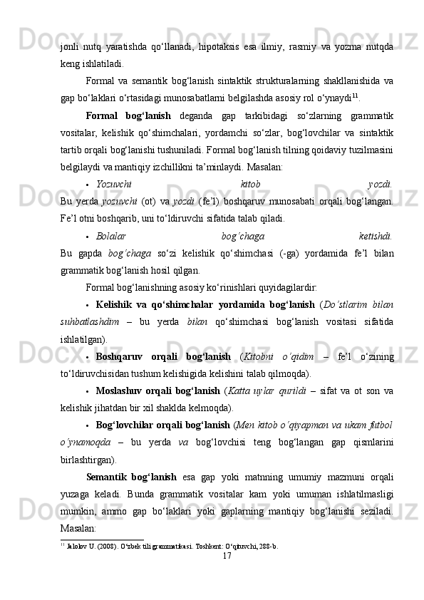 jonli   nutq   yaratishda   qo‘llanadi,   hipotaksis   esa   ilmiy,   rasmiy   va   yozma   nutqda
keng ishlatiladi.
Formal   va   semantik   bog‘lanish   sintaktik   strukturalarning   shakllanishida   va
gap bo‘laklari o‘rtasidagi munosabatlarni belgilashda asosiy rol o‘ynaydi 11
.
Formal   bog‘lanish   deganda   gap   tarkibidagi   so‘zlarning   grammatik
vositalar,   kelishik   qo‘shimchalari,   yordamchi   so‘zlar,   bog‘lovchilar   va   sintaktik
tartib orqali bog‘lanishi tushuniladi. Formal bog‘lanish tilning qoidaviy tuzilmasini
belgilaydi va mantiqiy izchillikni ta’minlaydi.  Masalan:
 Yozuvchi   kitob   yozdi.
Bu   yerda   yozuvchi   (ot)   va   yozdi   (fe’l)   boshqaruv   munosabati   orqali   bog‘langan.
Fe’l otni boshqarib, uni to‘ldiruvchi sifatida talab qiladi.
 Bolalar   bog‘chaga   ketishdi.
Bu   gapda   bog‘chaga   so‘zi   kelishik   qo‘shimchasi   (-ga)   yordamida   fe’l   bilan
grammatik bog‘lanish hosil qilgan.
Formal bog‘lanishning asosiy ko‘rinishlari quyidagilardir:
 Kelishik   va   qo‘shimchalar   yordamida   bog‘lanish   ( Do‘stlarim   bilan
suhbatlashdim   –   bu   yerda   bilan   qo‘shimchasi   bog‘lanish   vositasi   sifatida
ishlatilgan).
 Boshqaruv   orqali   bog‘lanish   ( Kitobni   o‘qidim   –   fe’l   o‘zining
to‘ldiruvchisidan tushum kelishigida kelishini talab qilmoqda).
 Moslashuv   orqali   bog‘lanish   ( Katta   uylar   qurildi   –   sifat   va   ot   son   va
kelishik jihatdan bir xil shaklda kelmoqda).
 Bog‘lovchilar orqali bog‘lanish   ( Men kitob o‘qiyapman va ukam futbol
o‘ynamoqda   –   bu   yerda   va   bog‘lovchisi   teng   bog‘langan   gap   qismlarini
birlashtirgan).
Semantik   bog‘lanish   esa   gap   yoki   matnning   umumiy   mazmuni   orqali
yuzaga   keladi.   Bunda   grammatik   vositalar   kam   yoki   umuman   ishlatilmasligi
mumkin,   ammo   gap   bo‘laklari   yoki   gaplarning   mantiqiy   bog‘lanishi   seziladi.
Masalan:
11
 Jalolov U. (2008). O‘zbek tili grammatikasi.  Toshkent: O‘qituvchi, 288-b.
17 