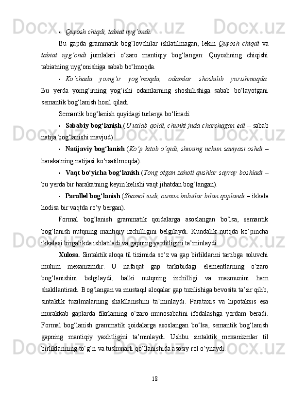  Quyosh chiqdi, tabiat uyg‘ondi.
Bu   gapda   grammatik   bog‘lovchilar   ishlatilmagan,   lekin   Quyosh   chiqdi   va
tabiat   uyg‘ondi   jumlalari   o‘zaro   mantiqiy   bog‘langan:   Quyoshning   chiqishi
tabiatning uyg‘onishiga sabab bo‘lmoqda.
 Ko‘chada   yomg‘ir   yog‘moqda,   odamlar   shoshilib   yurishmoqda.
Bu   yerda   yomg‘irning   yog‘ishi   odamlarning   shoshilishiga   sabab   bo‘layotgani
semantik bog‘lanish hosil qiladi.
Semantik bog‘lanish quyidagi turlarga bo‘linadi:
 Sababiy bog‘lanish   ( U uxlab qoldi, chunki juda charchagan edi   – sabab
natija bog‘lanishi mavjud).
 Natijaviy bog‘lanish   ( Ko‘p kitob o‘qidi, shuning uchun saviyasi  oshdi   –
harakatning natijasi ko‘rsatilmoqda).
 Vaqt bo‘yicha bog‘lanish   ( Tong otgan zahoti qushlar sayray boshladi   –
bu yerda bir harakatning keyin kelishi vaqt jihatdan bog‘langan).
 Parallel bog‘lanish  ( Shamol esdi, osmon bulutlar bilan qoplandi  – ikkala
hodisa bir vaqtda ro‘y bergan).
Formal   bog‘lanish   grammatik   qoidalarga   asoslangan   bo‘lsa,   semantik
bog‘lanish   nutqning   mantiqiy   izchilligini   belgilaydi.   Kundalik   nutqda   ko‘pincha
ikkalasi birgalikda ishlatiladi va gapning yaxlitligini ta’minlaydi.
Xulosa . Sintaktik aloqa til tizimida so‘z va gap birliklarini tartibga soluvchi
muhim   mexanizmdir.   U   nafaqat   gap   tarkibidagi   elementlarning   o‘zaro
bog‘lanishini   belgilaydi,   balki   nutqning   izchilligi   va   mazmunini   ham
shakllantiradi. Bog‘langan va mustaqil aloqalar gap tuzilishiga bevosita ta’sir qilib,
sintaktik   tuzilmalarning   shakllanishini   ta’minlaydi.   Parataxis   va   hipotaksis   esa
murakkab   gaplarda   fikrlarning   o‘zaro   munosabatini   ifodalashga   yordam   beradi.
Formal   bog‘lanish   grammatik   qoidalarga   asoslangan   bo‘lsa,   semantik   bog‘lanish
gapning   mantiqiy   yaxlitligini   ta’minlaydi.   Ushbu   sintaktik   mexanizmlar   til
birliklarining to‘g‘ri va tushunarli qo‘llanishida asosiy rol o‘ynaydi.
18 