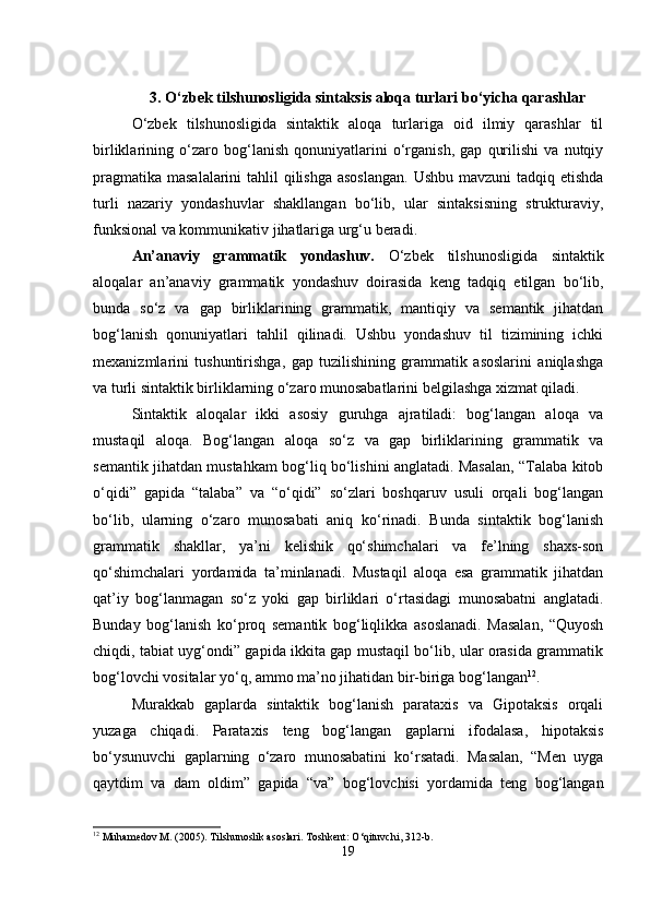 3. O‘zbek tilshunosligida sintaksis aloqa turlari bo‘yicha qarashlar
O‘zbek   tilshunosligida   sintaktik   aloqa   turlariga   oid   ilmiy   qarashlar   til
birliklarining   o‘zaro   bog‘lanish   qonuniyatlarini   o‘rganish,   gap   qurilishi   va   nutqiy
pragmatika masalalarini  tahlil qilishga asoslangan.  Ushbu mavzuni  tadqiq etishda
turli   nazariy   yondashuvlar   shakllangan   bo‘lib,   ular   sintaksisning   strukturaviy,
funksional va kommunikativ jihatlariga urg‘u beradi.
An’anaviy   grammatik   yondashuv.   O‘zbek   tilshunosligida   sintaktik
aloqalar   an’anaviy   grammatik   yondashuv   doirasida   keng   tadqiq   etilgan   bo‘lib,
bunda   so‘z   va   gap   birliklarining   grammatik,   mantiqiy   va   semantik   jihatdan
bog‘lanish   qonuniyatlari   tahlil   qilinadi.   Ushbu   yondashuv   til   tizimining   ichki
mexanizmlarini   tushuntirishga,   gap   tuzilishining   grammatik   asoslarini   aniqlashga
va turli sintaktik birliklarning o‘zaro munosabatlarini belgilashga xizmat qiladi.
Sintaktik   aloqalar   ikki   asosiy   guruhga   ajratiladi:   bog‘langan   aloqa   va
mustaqil   aloqa.   Bog‘langan   aloqa   so‘z   va   gap   birliklarining   grammatik   va
semantik jihatdan mustahkam bog‘liq bo‘lishini anglatadi. Masalan, “Talaba kitob
o‘qidi”   gapida   “talaba”   va   “o‘qidi”   so‘zlari   boshqaruv   usuli   orqali   bog‘langan
bo‘lib,   ularning   o‘zaro   munosabati   aniq   ko‘rinadi.   Bunda   sintaktik   bog‘lanish
grammatik   shakllar,   ya’ni   kelishik   qo‘shimchalari   va   fe’lning   shaxs-son
qo‘shimchalari   yordamida   ta’minlanadi.   Mustaqil   aloqa   esa   grammatik   jihatdan
qat’iy   bog‘lanmagan   so‘z   yoki   gap   birliklari   o‘rtasidagi   munosabatni   anglatadi.
Bunday   bog‘lanish   ko‘proq   semantik   bog‘liqlikka   asoslanadi.   Masalan,   “Quyosh
chiqdi, tabiat uyg‘ondi” gapida ikkita gap mustaqil bo‘lib, ular orasida grammatik
bog‘lovchi vositalar yo‘q, ammo ma’no jihatidan bir-biriga bog‘langan 12
.
Murakkab   gaplarda   sintaktik   bog‘lanish   parataxis   va   Gipotaksis   orqali
yuzaga   chiqadi.   Parataxis   teng   bog‘langan   gaplarni   ifodalasa,   hipotaksis
bo‘ysunuvchi   gaplarning   o‘zaro   munosabatini   ko‘rsatadi.   Masalan,   “Men   uyga
qaytdim   va   dam   oldim”   gapida   “va”   bog‘lovchisi   yordamida   teng   bog‘langan
12
 Muhamedov M. (2005). Tilshunoslik asoslari. Toshkent: O‘qituvchi, 312-b.
19 
