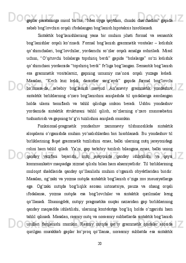 gaplar  parataxisga  misol   bo‘lsa,   “Men  uyga  qaytdim, chunki   charchadim” gapida
sabab bog‘lovchisi orqali ifodalangan bog‘lanish hipotaksis hisoblanadi.
Sintaktik   bog‘lanishlarning   yana   bir   muhim   jihati   formal   va   semantik
bog‘lanishlar   orqali   ko‘rinadi.   Formal   bog‘lanish   grammatik   vositalar   –   kelishik
qo‘shimchalari,   bog‘lovchilar,   yordamchi   so‘zlar   orqali   amalga   oshiriladi.   Misol
uchun,   “O‘qituvchi   bolalarga   topshiriq   berdi”   gapida   “bolalarga”   so‘zi   kelishik
qo‘shimchasi yordamida “topshiriq berdi” fe’liga bog‘langan. Semantik bog‘lanish
esa   grammatik   vositalarsiz,   gapning   umumiy   ma’nosi   orqali   yuzaga   keladi.
Masalan,   “Kech   kuz   keldi,   daraxtlar   sarg‘aydi”   gapida   formal   bog‘lovchi
bo‘lmasa-da,   sababiy   bog‘lanish   mavjud.   An’anaviy   grammatik   yondashuv
sintaktik   birliklarning   o‘zaro   bog‘lanishini   aniqlashda   til   qoidalariga   asoslangan
holda   ularni   tasniflash   va   tahlil   qilishga   imkon   beradi.   Ushbu   yondashuv
yordamida   sintaktik   strukturani   tahlil   qilish,   so‘zlarning   o‘zaro   munosabatini
tushuntirish va gapning to‘g‘ri tuzilishini aniqlash mumkin.
Funksional-pragmatik   yondashuv   zamonaviy   tilshunoslikda   sintaktik
aloqalarni   o‘rganishda   muhim   yo‘nalishlardan   biri   hisoblanadi.   Bu   yondashuv   til
birliklarining   faqat   grammatik   tuzilishini   emas,   balki   ularning   nutq   jarayonidagi
rolini   ham   tahlil   qiladi.   Ya’ni,   gap   tarkibiy   tuzilish   bilangina   emas,   balki   uning
qanday   vazifani   bajarishi,   nutq   jarayonida   qanday   ishlatilishi   va   qaysi
kommunikativ maqsadga xizmat qilishi bilan ham ahamiyatlidir. Til birliklarining
muloqot   shakllarida   qanday   qo‘llanilishi   muhim   o‘rganish   obyektlaridan   biridir.
Masalan,  og‘zaki  va yozma nutqda sintaktik bog‘lanish o‘ziga xos xususiyatlarga
ega.   Og‘zaki   nutqda   bog‘liqlik   asosan   intonatsiya,   pauza   va   ohang   orqali
ifodalansa,   yozma   nutqda   esa   bog‘lovchilar   va   sintaktik   qurilmalar   keng
qo‘llanadi.   Shuningdek,   nutqiy   pragmatika   nuqtai   nazaridan   gap   birliklarining
qanday   maqsadda   ishlatilishi,   ularning   kontekstga   bog‘liq   holda   o‘zgarishi   ham
tahlil qilinadi. Masalan, rasmiy nutq va norasmiy suhbatlarda sintaktik bog‘lanish
usullari   farqlanishi   mumkin.   Rasmiy   nutqda   qat’iy   grammatik   qoidalar   asosida
qurilgan   murakkab   gaplar   ko‘proq   qo‘llansa,   norasmiy   suhbatda   esa   sintaktik
20 