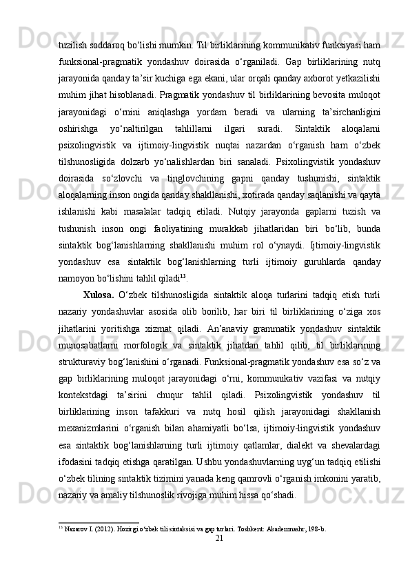 tuzilish soddaroq bo‘lishi mumkin. Til birliklarining kommunikativ funksiyasi ham
funksional-pragmatik   yondashuv   doirasida   o‘rganiladi.   Gap   birliklarining   nutq
jarayonida qanday ta’sir kuchiga ega ekani, ular orqali qanday axborot yetkazilishi
muhim jihat hisoblanadi. Pragmatik yondashuv til birliklarining bevosita muloqot
jarayonidagi   o‘rnini   aniqlashga   yordam   beradi   va   ularning   ta’sirchanligini
oshirishga   yo‘naltirilgan   tahlillarni   ilgari   suradi.   Sintaktik   aloqalarni
psixolingvistik   va   ijtimoiy-lingvistik   nuqtai   nazardan   o‘rganish   ham   o‘zbek
tilshunosligida   dolzarb   yo‘nalishlardan   biri   sanaladi.   Psixolingvistik   yondashuv
doirasida   so‘zlovchi   va   tinglovchining   gapni   qanday   tushunishi,   sintaktik
aloqalarning inson ongida qanday shakllanishi, xotirada qanday saqlanishi va qayta
ishlanishi   kabi   masalalar   tadqiq   etiladi.   Nutqiy   jarayonda   gaplarni   tuzish   va
tushunish   inson   ongi   faoliyatining   murakkab   jihatlaridan   biri   bo‘lib,   bunda
sintaktik   bog‘lanishlarning   shakllanishi   muhim   rol   o‘ynaydi.   Ijtimoiy-lingvistik
yondashuv   esa   sintaktik   bog‘lanishlarning   turli   ijtimoiy   guruhlarda   qanday
namoyon bo‘lishini tahlil qiladi 13
. 
Xulosa.   O‘zbek   tilshunosligida   sintaktik   aloqa   turlarini   tadqiq   etish   turli
nazariy   yondashuvlar   asosida   olib   borilib,   har   biri   til   birliklarining   o‘ziga   xos
jihatlarini   yoritishga   xizmat   qiladi.   An’anaviy   grammatik   yondashuv   sintaktik
munosabatlarni   morfologik   va   sintaktik   jihatdan   tahlil   qilib,   til   birliklarining
strukturaviy bog‘lanishini o‘rganadi. Funksional-pragmatik yondashuv esa so‘z va
gap   birliklarining   muloqot   jarayonidagi   o‘rni,   kommunikativ   vazifasi   va   nutqiy
kontekstdagi   ta’sirini   chuqur   tahlil   qiladi.   Psixolingvistik   yondashuv   til
birliklarining   inson   tafakkuri   va   nutq   hosil   qilish   jarayonidagi   shakllanish
mexanizmlarini   o‘rganish   bilan   ahamiyatli   bo‘lsa,   ijtimoiy-lingvistik   yondashuv
esa   sintaktik   bog‘lanishlarning   turli   ijtimoiy   qatlamlar,   dialekt   va   shevalardagi
ifodasini tadqiq etishga qaratilgan. Ushbu yondashuvlarning uyg‘un tadqiq etilishi
o‘zbek tilining sintaktik tizimini yanada keng qamrovli o‘rganish imkonini yaratib,
nazariy va amaliy tilshunoslik rivojiga muhim hissa qo‘shadi.
13
 Nazarov I. (2012). Hozirgi o‘zbek tili sintaksisi va gap turlari.  Toshkent: Akademnashr, 198-b.
21 