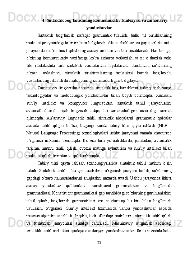 4.  Sintaktik bog‘lanishning kommunikativ funksiyasi va zamonaviy
yondashuvlar
Sintaktik   bog‘lanish   nafaqat   grammatik   tuzilish,   balki   til   birliklarining
muloqot jarayonidagi ta’sirini ham belgilaydi. Aloqa shakllari va gap qurilishi nutq
jarayonida ma’no hosil qilishning asosiy omillaridan biri hisoblanadi. Har bir gap
o‘zining   kommunikativ   vazifasiga   ko‘ra   axborot   yetkazish,   ta’sir   o‘tkazish   yoki
fikr   ifodalashda   turli   sintaktik   vositalardan   foydalanadi.   Jumladan,   so‘zlarning
o‘zaro   joylashuvi,   sintaktik   strukturalarning   tanlanishi   hamda   bog‘lovchi
vositalarning ishlatilishi muloqotning samaradorligini belgilaydi.
Zamonaviy   lingvistika   sohasida   sintaktik   bog‘lanishlarni   tadqiq   etish   yangi
texnologiyalar   va   metodologik   yondashuvlar   bilan   boyib   bormoqda.   Xususan,
sun’iy   intellekt   va   kompyuter   lingvistikasi   sintaktik   tahlil   jarayonlarini
avtomatlashtirish   orqali   lingvistik   tadqiqotlar   samaradorligini   oshirishga   xizmat
qilmoqda.   An’anaviy   lingvistik   tahlil   sintaktik   aloqalarni   grammatik   qoidalar
asosida   tahlil   qilgan   bo‘lsa,   bugungi   kunda   tabiiy   tilni   qayta   ishlash   (NLP   –
Natural   Language   Processing)   texnologiyalari   ushbu   jarayonni   yanada   chuqurroq
o‘rganish   imkonini   bermoqda.   Bu   esa   turli   yo‘nalishlarda,   jumladan,   avtomatik
tarjima,   matnni   tahlil   qilish,   ovozni   matnga   aylantirish   va   sun’iy   intellekt   bilan
muloqot qilish tizimlarida qo‘llanilmoqda.
Tabiiy   tilni   qayta   ishlash   texnologiyalarida   sintaktik   tahlil   muhim   o‘rin
tutadi.   Sintaktik   tahlil   –   bu   gap   tuzilishini   o‘rganish   jarayoni   bo‘lib,   so‘zlarning
gapdagi o‘zaro munosabatlarini aniqlashni nazarda tutadi. Ushbu jarayonda ikkita
asosiy   yondashuv   qo‘llaniladi:   konstituent   grammatikasi   va   bog‘lanish
grammatikasi. Konstituent grammatikasi gap tarkibidagi so‘zlarning guruhlanishini
tahlil   qiladi,   bog‘lanish   grammatikasi   esa   so‘zlarning   bir-biri   bilan   bog‘lanish
usullarini   o‘rganadi.   Sun’iy   intellekt   tizimlarida   ushbu   yondashuvlar   asosida
maxsus algoritmlar ishlab chiqilib, turli tillardagi matnlarni avtomatik tahlil qilish
va   tushunish   jarayonlari   amalga   oshiriladi.   Mashinaviy   o‘rganish   asosidagi
sintaktik tahlil metodlari qoidaga asoslangan yondashuvlardan farqli ravishda katta
22 