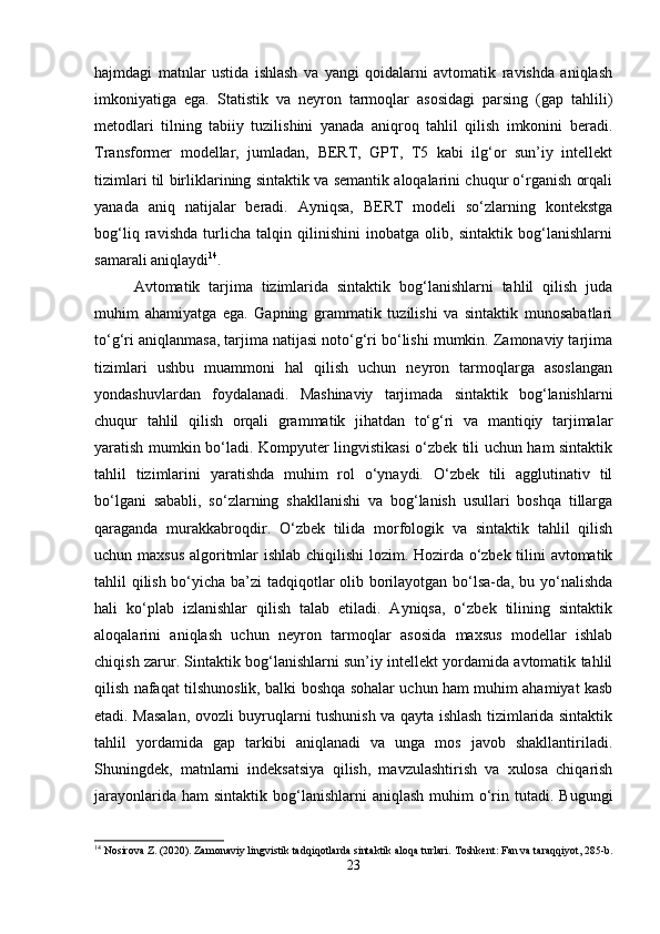 hajmdagi   matnlar   ustida   ishlash   va   yangi   qoidalarni   avtomatik   ravishda   aniqlash
imkoniyatiga   ega.   Statistik   va   neyron   tarmoqlar   asosidagi   parsing   (gap   tahlili)
metodlari   tilning   tabiiy   tuzilishini   yanada   aniqroq   tahlil   qilish   imkonini   beradi.
Transformer   modellar,   jumladan,   BERT,   GPT,   T5   kabi   ilg‘or   sun’iy   intellekt
tizimlari til birliklarining sintaktik va semantik aloqalarini chuqur o‘rganish orqali
yanada   aniq   natijalar   beradi.   Ayniqsa,   BERT   modeli   so‘zlarning   kontekstga
bog‘liq   ravishda   turlicha   talqin   qilinishini   inobatga   olib,   sintaktik   bog‘lanishlarni
samarali aniqlaydi 14
.
Avtomatik   tarjima   tizimlarida   sintaktik   bog‘lanishlarni   tahlil   qilish   juda
muhim   ahamiyatga   ega.   Gapning   grammatik   tuzilishi   va   sintaktik   munosabatlari
to‘g‘ri aniqlanmasa, tarjima natijasi noto‘g‘ri bo‘lishi mumkin. Zamonaviy tarjima
tizimlari   ushbu   muammoni   hal   qilish   uchun   neyron   tarmoqlarga   asoslangan
yondashuvlardan   foydalanadi.   Mashinaviy   tarjimada   sintaktik   bog‘lanishlarni
chuqur   tahlil   qilish   orqali   grammatik   jihatdan   to‘g‘ri   va   mantiqiy   tarjimalar
yaratish mumkin bo‘ladi. Kompyuter lingvistikasi o‘zbek tili uchun ham sintaktik
tahlil   tizimlarini   yaratishda   muhim   rol   o‘ynaydi.   O‘zbek   tili   agglutinativ   til
bo‘lgani   sababli,   so‘zlarning   shakllanishi   va   bog‘lanish   usullari   boshqa   tillarga
qaraganda   murakkabroqdir.   O‘zbek   tilida   morfologik   va   sintaktik   tahlil   qilish
uchun maxsus  algoritmlar ishlab chiqilishi  lozim. Hozirda o‘zbek tilini avtomatik
tahlil qilish bo‘yicha ba’zi tadqiqotlar olib borilayotgan bo‘lsa-da, bu yo‘nalishda
hali   ko‘plab   izlanishlar   qilish   talab   etiladi.   Ayniqsa,   o‘zbek   tilining   sintaktik
aloqalarini   aniqlash   uchun   neyron   tarmoqlar   asosida   maxsus   modellar   ishlab
chiqish zarur. Sintaktik bog‘lanishlarni sun’iy intellekt yordamida avtomatik tahlil
qilish nafaqat tilshunoslik, balki boshqa sohalar uchun ham muhim ahamiyat kasb
etadi. Masalan, ovozli buyruqlarni tushunish va qayta ishlash tizimlarida sintaktik
tahlil   yordamida   gap   tarkibi   aniqlanadi   va   unga   mos   javob   shakllantiriladi.
Shuningdek,   matnlarni   indeksatsiya   qilish,   mavzulashtirish   va   xulosa   chiqarish
jarayonlarida  ham  sintaktik  bog‘lanishlarni  aniqlash   muhim   o‘rin tutadi.  Bugungi
14
 Nosirova Z. (2020). Zamonaviy lingvistik tadqiqotlarda sintaktik aloqa turlari.  Toshkent: Fan va taraqqiyot, 285-b.
23 