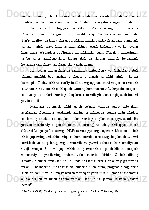 kunda turli sun’iy intellekt tizimlari sintaktik tahlil natijalaridan foydalangan holda
foydalanuvchilar bilan tabiiy tilda muloqot qilish imkoniyatini kengaytirmoqda.
Zamonaviy   texnologiyalar   sintaktik   bog‘lanishlarning   turli   jihatlarini
o‘rganish   imkonini   bergani   bois,   lingvistik   tadqiqotlar   yanada   rivojlanmoqda.
Sun’iy intellekt  va tabiiy tilni  qayta ishlash  tizimlari  sintaktik  aloqalarni  aniqlash
va   tahlil   qilish   jarayonlarini   avtomatlashtirish   orqali   tilshunoslik   va   kompyuter
lingvistikasi   o‘rtasidagi   bog‘liqlikni   mustahkamlamoqda.   O‘zbek   tilshunosligida
ushbu   yangi   texnologiyalarni   tadqiq   etish   va   ulardan   samarali   foydalanish
kelajakda katta ilmiy natijalarga olib kelishi mumkin.
Kompyuter   lingvistikasi   va   zamonaviy   metodologik   yondashuvlar   o‘zbek
tilining   sintaktik   bog‘lanishlarini   chuqur   o‘rganish   va   tahlil   qilish   imkonini
bermoqda.   Tilshunoslik   va   sun’iy   intellektning   uyg‘unlashuvi   natijasida   sintaktik
strukturalarni avtomatik tahlil qilish, ularning kommunikativ funksiyasini aniqlash,
so‘z   va   gap   birliklari   orasidagi   aloqalarni   semantik   jihatdan   tadqiq   etish   imkoni
paydo bo‘ldi.
Matnlarni   avtomatik   tahlil   qilish   so‘nggi   yillarda   sun’iy   intellektga
asoslangan   algoritmlar   yordamida   amalga   oshirilmoqda.   Bunda   matn   ichidagi
so‘zlarning   sintaktik   roli   aniqlanib,   ular   orasidagi   bog‘lanishlar   qayd   etiladi.   Bu
jarayon   mashinaviy   o‘rganish   (machine   learning)   va   tabiiy   tilni   qayta   ishlash
(Natural Language Processing – NLP) texnologiyalariga tayanadi. Masalan, o‘zbek
tilida gaplarning tuzilishini aniqlash, komponentlar o‘rtasidagi bog‘lanish turlarini
tasniflash   va   nutq   birligining   kommunikativ   yukini   baholash   kabi   amaliyotlar
rivojlanmoqda.   So‘z   va   gap   birliklarining   sintaktik   aloqa   shakllarini   aniqlash
zamonaviy   lingvistikaning   muhim   yo‘nalishlaridan   biridir.   O‘zbek   tilining
sintaktik   tuzilishi   murakkab   bo‘lib,   unda   bog‘lanishlarning   an’anaviy   grammatik
turlari   –   boshqarish,   moslashish   va   bitishish   bilan   birga,   pragmatik   bog‘lanish
shakllari  ham  mavjud. Sun’iy neyron tarmoqlar  yordamida bu aloqalar  avtomatik
aniqlanadi,   bu   esa   tilshunoslarga   matnlarni   tahlil   qilish   jarayonida   katta   yordam
beradi 15
.
15
 Rasulov A. (2003). O‘zbek tili grammatikasining asosiy qoidalari.  Toshkent: Universitet, 198-b.
24 