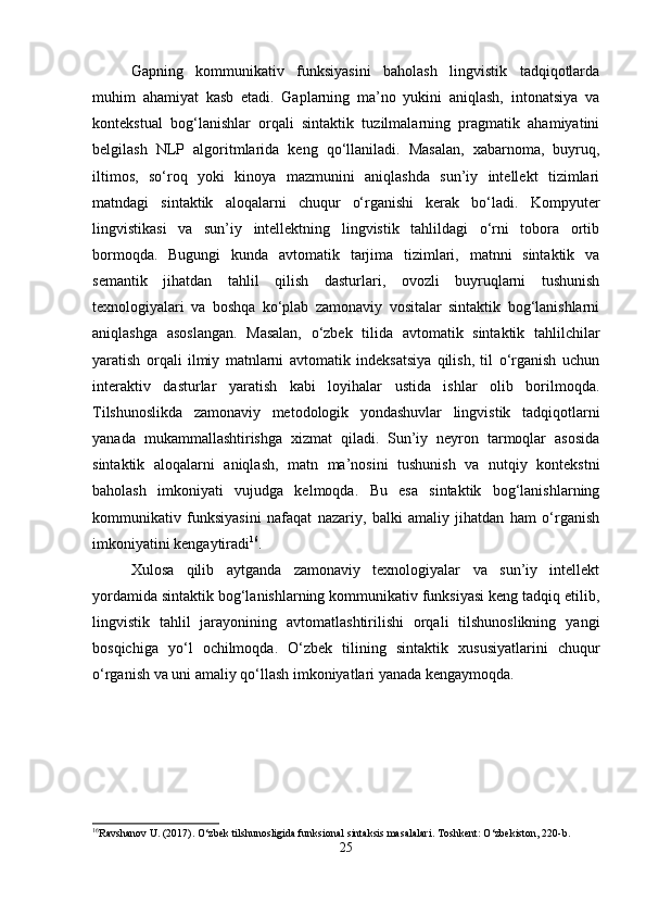 Gapning   kommunikativ   funksiyasini   baholash   lingvistik   tadqiqotlarda
muhim   ahamiyat   kasb   etadi.   Gaplarning   ma’no   yukini   aniqlash,   intonatsiya   va
kontekstual   bog‘lanishlar   orqali   sintaktik   tuzilmalarning   pragmatik   ahamiyatini
belgilash   NLP   algoritmlarida   keng   qo‘llaniladi.   Masalan,   xabarnoma,   buyruq,
iltimos,   so‘roq   yoki   kinoya   mazmunini   aniqlashda   sun’iy   intellekt   tizimlari
matndagi   sintaktik   aloqalarni   chuqur   o‘rganishi   kerak   bo‘ladi.   Kompyuter
lingvistikasi   va   sun’iy   intellektning   lingvistik   tahlildagi   o‘rni   tobora   ortib
bormoqda.   Bugungi   kunda   avtomatik   tarjima   tizimlari,   matnni   sintaktik   va
semantik   jihatdan   tahlil   qilish   dasturlari,   ovozli   buyruqlarni   tushunish
texnologiyalari   va   boshqa   ko‘plab   zamonaviy   vositalar   sintaktik   bog‘lanishlarni
aniqlashga   asoslangan.   Masalan,   o‘zbek   tilida   avtomatik   sintaktik   tahlilchilar
yaratish   orqali   ilmiy   matnlarni   avtomatik   indeksatsiya   qilish,   til   o‘rganish   uchun
interaktiv   dasturlar   yaratish   kabi   loyihalar   ustida   ishlar   olib   borilmoqda.
Tilshunoslikda   zamonaviy   metodologik   yondashuvlar   lingvistik   tadqiqotlarni
yanada   mukammallashtirishga   xizmat   qiladi.   Sun’iy   neyron   tarmoqlar   asosida
sintaktik   aloqalarni   aniqlash,   matn   ma’nosini   tushunish   va   nutqiy   kontekstni
baholash   imkoniyati   vujudga   kelmoqda.   Bu   esa   sintaktik   bog‘lanishlarning
kommunikativ   funksiyasini   nafaqat   nazariy,   balki   amaliy   jihatdan   ham   o‘rganish
imkoniyatini kengaytiradi 16
.
Xulosa   qilib   aytganda   zamonaviy   texnologiyalar   va   sun’iy   intellekt
yordamida sintaktik bog‘lanishlarning kommunikativ funksiyasi keng tadqiq etilib,
lingvistik   tahlil   jarayonining   avtomatlashtirilishi   orqali   tilshunoslikning   yangi
bosqichiga   yo‘l   ochilmoqda.   O‘zbek   tilining   sintaktik   xususiyatlarini   chuqur
o‘rganish va uni amaliy qo‘llash imkoniyatlari yanada kengaymoqda.
16
Ravshanov U. (2017). O‘zbek tilshunosligida funksional sintaksis masalalari.  Toshkent: O‘zbekiston, 220-b.
25 
