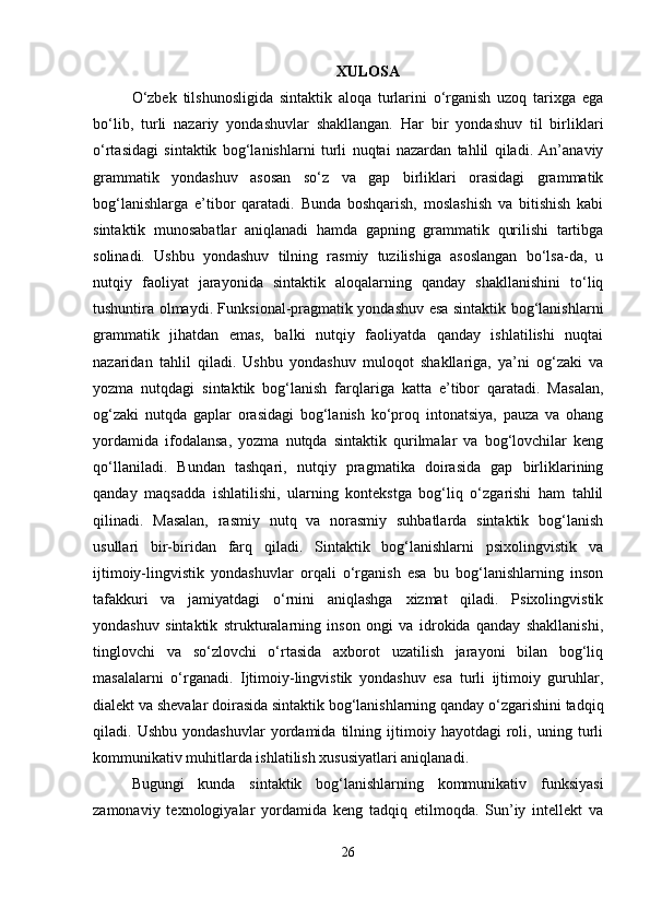 XULOSA
O‘zbek   tilshunosligida   sintaktik   aloqa   turlarini   o‘rganish   uzoq   tarixga   ega
bo‘lib,   turli   nazariy   yondashuvlar   shakllangan.   Har   bir   yondashuv   til   birliklari
o‘rtasidagi   sintaktik   bog‘lanishlarni   turli   nuqtai   nazardan   tahlil   qiladi.   An’anaviy
grammatik   yondashuv   asosan   so‘z   va   gap   birliklari   orasidagi   grammatik
bog‘lanishlarga   e’tibor   qaratadi.   Bunda   boshqarish,   moslashish   va   bitishish   kabi
sintaktik   munosabatlar   aniqlanadi   hamda   gapning   grammatik   qurilishi   tartibga
solinadi.   Ushbu   yondashuv   tilning   rasmiy   tuzilishiga   asoslangan   bo‘lsa-da,   u
nutqiy   faoliyat   jarayonida   sintaktik   aloqalarning   qanday   shakllanishini   to‘liq
tushuntira olmaydi. Funksional-pragmatik yondashuv esa sintaktik bog‘lanishlarni
grammatik   jihatdan   emas,   balki   nutqiy   faoliyatda   qanday   ishlatilishi   nuqtai
nazaridan   tahlil   qiladi.   Ushbu   yondashuv   muloqot   shakllariga,   ya’ni   og‘zaki   va
yozma   nutqdagi   sintaktik   bog‘lanish   farqlariga   katta   e’tibor   qaratadi.   Masalan,
og‘zaki   nutqda   gaplar   orasidagi   bog‘lanish   ko‘proq   intonatsiya,   pauza   va   ohang
yordamida   ifodalansa,   yozma   nutqda   sintaktik   qurilmalar   va   bog‘lovchilar   keng
qo‘llaniladi.   Bundan   tashqari,   nutqiy   pragmatika   doirasida   gap   birliklarining
qanday   maqsadda   ishlatilishi,   ularning   kontekstga   bog‘liq   o‘zgarishi   ham   tahlil
qilinadi.   Masalan,   rasmiy   nutq   va   norasmiy   suhbatlarda   sintaktik   bog‘lanish
usullari   bir-biridan   farq   qiladi.   Sintaktik   bog‘lanishlarni   psixolingvistik   va
ijtimoiy-lingvistik   yondashuvlar   orqali   o‘rganish   esa   bu   bog‘lanishlarning   inson
tafakkuri   va   jamiyatdagi   o‘rnini   aniqlashga   xizmat   qiladi.   Psixolingvistik
yondashuv   sintaktik   strukturalarning   inson   ongi   va   idrokida   qanday   shakllanishi,
tinglovchi   va   so‘zlovchi   o‘rtasida   axborot   uzatilish   jarayoni   bilan   bog‘liq
masalalarni   o‘rganadi.   Ijtimoiy-lingvistik   yondashuv   esa   turli   ijtimoiy   guruhlar,
dialekt va shevalar doirasida sintaktik bog‘lanishlarning qanday o‘zgarishini tadqiq
qiladi.   Ushbu   yondashuvlar   yordamida   tilning   ijtimoiy   hayotdagi   roli,   uning   turli
kommunikativ muhitlarda ishlatilish xususiyatlari aniqlanadi.
Bugungi   kunda   sintaktik   bog‘lanishlarning   kommunikativ   funksiyasi
zamonaviy   texnologiyalar   yordamida   keng   tadqiq   etilmoqda.   Sun’iy   intellekt   va
26 