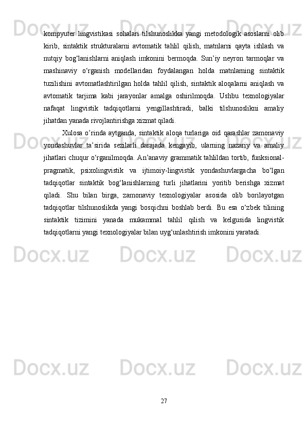 kompyuter   lingvistikasi   sohalari   tilshunoslikka   yangi   metodologik   asoslarni   olib
kirib,   sintaktik   strukturalarni   avtomatik   tahlil   qilish,   matnlarni   qayta   ishlash   va
nutqiy   bog‘lanishlarni   aniqlash   imkonini   bermoqda.   Sun’iy   neyron   tarmoqlar   va
mashinaviy   o‘rganish   modellaridan   foydalangan   holda   matnlarning   sintaktik
tuzilishini   avtomatlashtirilgan   holda   tahlil   qilish,   sintaktik   aloqalarni   aniqlash   va
avtomatik   tarjima   kabi   jarayonlar   amalga   oshirilmoqda.   Ushbu   texnologiyalar
nafaqat   lingvistik   tadqiqotlarni   yengillashtiradi,   balki   tilshunoslikni   amaliy
jihatdan yanada rivojlantirishga xizmat qiladi.
Xulosa   o’rinda   aytganda,   sintaktik   aloqa   turlariga   oid   qarashlar   zamonaviy
yondashuvlar   ta’sirida   sezilarli   darajada   kengayib,   ularning   nazariy   va   amaliy
jihatlari chuqur o‘rganilmoqda. An’anaviy grammatik tahlildan tortib, funksional-
pragmatik,   psixolingvistik   va   ijtimoiy-lingvistik   yondashuvlargacha   bo‘lgan
tadqiqotlar   sintaktik   bog‘lanishlarning   turli   jihatlarini   yoritib   berishga   xizmat
qiladi.   Shu   bilan   birga,   zamonaviy   texnologiyalar   asosida   olib   borilayotgan
tadqiqotlar   tilshunoslikda   yangi   bosqichni   boshlab   berdi.   Bu   esa   o‘zbek   tilining
sintaktik   tizimini   yanada   mukammal   tahlil   qilish   va   kelgusida   lingvistik
tadqiqotlarni yangi texnologiyalar bilan uyg‘unlashtirish imkonini yaratadi.
27 