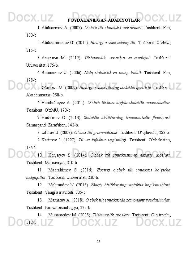 FOYDALANILGAN ADABIYOTLAR
1. Abduazizov   A.   (2007).   O‘zbek   tili   sintaksisi   masalalari .   Toshkent:   Fan,
120-b.
2. Abdurahmonov G'. (2010).  Hozirgi o‘zbek adabiy tili . Toshkent: O‘zMU,
215-b.
3. Asqarova   M.   (2012).   Tilshunoslik:   nazariya   va   amaliyot .   Toshkent:
Universitet, 175-b.
4. Boboxonov   U.   (2006).   Nutq   sintaksisi   va   uning   tahlili .   Toshkent:   Fan,
198-b.
5. G‘anieva M. (2009).   Hozirgi o‘zbek tilining sintaktik qurilishi . Toshkent:
Akademnashr, 250-b.
6. Habibullayev   A.   (2011).   O‘zbek   tilshunosligida   sintaktik   munosabatlar .
Toshkent: O‘zMU, 190-b.
7. Hoshimov   O.   (2013).   Sintaktik   birliklarning   kommunikativ   funksiyasi .
Samarqand: Zarafshon, 142-b.
8. Jalolov U. (2008).  O‘zbek tili grammatikasi . Toshkent: O‘qituvchi, 288-b.
9. Karimov   I.   (1997).   Til   va   tafakkur   uyg‘unligi .   Toshkent:   O‘zbekiston,
135-b.
10. Kenjayev   S.   (2014).   O‘zbek   tili   sintaksisining   nazariy   asoslari .
Toshkent: Ma’naviyat, 210-b.
11. Madrahimov   S.   (2016).   Hozirgi   o‘zbek   tili   sintaksisi   bo‘yicha
tadqiqotlar . Toshkent: Universitet, 230-b.
12. Mahmudov   N.   (2015).   Nutqiy   birliklarning   sintaktik   bog‘lanishlari .
Toshkent: Yangi asr avlodi, 205-b.
13. Mamatov A. (2018).  O‘zbek tili sintaksisida zamonaviy yondashuvlar .
Toshkent: Fan va texnologiya, 270-b.
14. Muhamedov   M.   (2005).   Tilshunoslik   asoslari .   Toshkent:   O‘qituvchi,
312-b.
28 