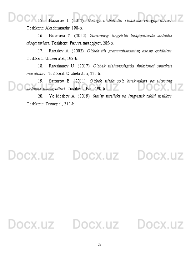 15. Nazarov   I.   (2012).   Hozirgi   o‘zbek   tili   sintaksisi   va   gap   turlari .
Toshkent: Akademnashr, 198-b.
16. Nosirova   Z.   (2020).   Zamonaviy   lingvistik   tadqiqotlarda   sintaktik
aloqa turlari . Toshkent: Fan va taraqqiyot, 285-b.
17. Rasulov   A.   (2003).   O‘zbek   tili   grammatikasining   asosiy   qoidalari .
Toshkent: Universitet, 198-b.
18. Ravshanov   U.   (2017).   O‘zbek   tilshunosligida   funksional   sintaksis
masalalari . Toshkent: O‘zbekiston, 220-b.
19. Sattorov   B.   (2011).   O‘zbek   tilida   so‘z   birikmalari   va   ularning
sintaktik xususiyatlari . Toshkent: Fan, 190-b.
20. Yo‘ldoshev   A.   (2019).   Sun’iy   intellekt   va   lingvistik   tahlil   usullari .
Toshkent: Texnopol, 310-b.
29 