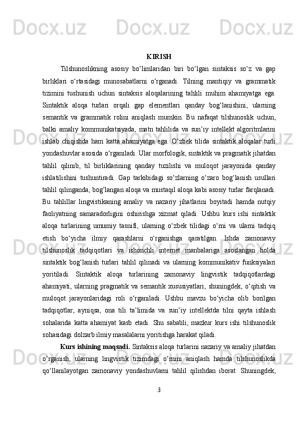 KIRISH
Tilshunoslikning   asosiy   bo‘limlaridan   biri   bo‘lgan   sintaksis   so‘z   va   gap
birliklari   o‘rtasidagi   munosabatlarni   o‘rganadi.   Tilning   mantiqiy   va   grammatik
tizimini   tushunish   uchun   sintaksis   aloqalarining   tahlili   muhim   ahamiyatga   ega.
Sintaktik   aloqa   turlari   orqali   gap   elementlari   qanday   bog‘lanishini,   ularning
semantik   va   grammatik   rolini   aniqlash   mumkin.   Bu   nafaqat   tilshunoslik   uchun,
balki   amaliy   kommunikatsiyada,   matn   tahlilida   va   sun’iy   intellekt   algoritmlarini
ishlab   chiqishda   ham   katta   ahamiyatga   ega.   O‘zbek   tilida   sintaktik   aloqalar   turli
yondashuvlar asosida o‘rganiladi. Ular morfologik, sintaktik va pragmatik jihatdan
tahlil   qilinib,   til   birliklarining   qanday   tuzilishi   va   muloqot   jarayonida   qanday
ishlatilishini   tushuntiradi.   Gap   tarkibidagi   so‘zlarning   o‘zaro   bog‘lanish   usullari
tahlil qilinganda, bog‘langan aloqa va mustaqil aloqa kabi asosiy turlar farqlanadi.
Bu   tahlillar   lingvistikaning   amaliy   va   nazariy   jihatlarini   boyitadi   hamda   nutqiy
faoliyatning   samaradorligini   oshirishga   xizmat   qiladi.   Ushbu   kurs   ishi   sintaktik
aloqa   turlarining   umumiy   tasnifi,   ularning   o‘zbek   tilidagi   o‘rni   va   ularni   tadqiq
etish   bo‘yicha   ilmiy   qarashlarni   o‘rganishga   qaratilgan.   Ishda   zamonaviy
tilshunoslik   tadqiqotlari   va   ishonchli   internet   manbalariga   asoslangan   holda
sintaktik   bog‘lanish   turlari   tahlil   qilinadi   va   ularning   kommunikativ   funksiyalari
yoritiladi.   Sintaktik   aloqa   turlarining   zamonaviy   lingvistik   tadqiqotlardagi
ahamiyati,   ularning   pragmatik   va   semantik   xususiyatlari,   shuningdek,   o‘qitish   va
muloqot   jarayonlaridagi   roli   o‘rganiladi.   Ushbu   mavzu   bo‘yicha   olib   borilgan
tadqiqotlar,   ayniqsa,   ona   tili   ta’limida   va   sun’iy   intellektda   tilni   qayta   ishlash
sohalarida   katta   ahamiyat   kasb   etadi.   Shu   sababli,   mazkur   kurs   ishi   tilshunoslik
sohasidagi dolzarb ilmiy masalalarni yoritishga harakat qiladi.
Kurs ishining maqsadi.  Sintaksis aloqa turlarini nazariy va amaliy jihatdan
o‘rganish,   ularning   lingvistik   tizimdagi   o‘rnini   aniqlash   hamda   tilshunoslikda
qo‘llanilayotgan   zamonaviy   yondashuvlarni   tahlil   qilishdan   iborat.   Shuningdek,
3 
