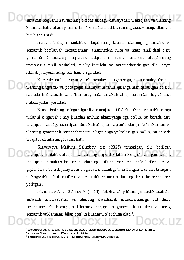 sintaktik bog‘lanish turlarining o‘zbek tilidagi xususiyatlarini aniqlash va ularning
kommunikativ ahamiyatini  ochib berish  ham  ushbu ishning  asosiy  maqsadlaridan
biri hisoblanadi.
Bundan   tashqari,   sintaktik   aloqalarning   tasnifi,   ularning   grammatik   va
semantik   bog‘lanish   mexanizmlari,   shuningdek,   nutq   va   matn   tahlilidagi   o‘rni
yoritiladi.   Zamonaviy   lingvistik   tadqiqotlar   asosida   sintaksis   aloqalarining
texnologik   tahlil   vositalari,   sun’iy   intellekt   va   avtomatlashtirilgan   tilni   qayta
ishlash jarayonlaridagi roli ham o‘rganiladi.
Kurs  ishi  nafaqat  nazariy tushunchalarni  o‘rganishga,  balki  amaliy jihatdan
ularning lingvistik va pedagogik ahamiyatini tahlil qilishga ham qaratilgan bo‘lib,
natijada   tilshunoslik   va   ta’lim   jarayonida   sintaktik   aloqa   turlaridan   foydalanish
imkoniyatlari yoritiladi.
Kurs   ishining   o‘rganilganlik   darajasi.   O‘zbek   tilida   sintaktik   aloqa
turlarini   o‘rganish   ilmiy   jihatdan   muhim   ahamiyatga   ega   bo‘lib,   bu   borada   turli
tadqiqotlar amalga oshirilgan. Sintaktik aloqalar gap bo‘laklari, so‘z birikmalari va
ularning   grammatik   munosabatlarini   o‘rganishga   yo‘naltirilgan   bo‘lib,   bu   sohada
bir qator olimlarning hissasi katta.
Shavqiyeva   Maftuna   Salimboy   qizi   (2023)   tomonidan   olib   borilgan
tadqiqotda sintaktik aloqalar va ularning lingvistik tahlili keng o‘rganilgan. Ushbu
tadqiqotda   sintaksis   bo‘limi   so‘zlarning   birikishi   natijasida   so‘z   birikmalari   va
gaplar hosil bo‘lish jarayonini o‘rganish muhimligi ta’kidlangan. Bundan tashqari,
u   lingvistik   tahlil   usullari   va   sintaktik   munosabatlarning   turli   ko‘rinishlarini
yoritgan 1
.
Nurmonov A. va Sobirov A. (2013) o‘zbek adabiy tilining sintaktik tuzilishi,
sintaktik   munosabatlar   va   ularning   shakllanish   mexanizmlariga   oid   ilmiy
qarashlarni   ishlab   chiqqan.   Ularning   tadqiqotlari   grammatik   struktura   va   uning
semantik yuklamalari bilan bog‘liq jihatlarni o‘z ichiga oladi 2
.
1
 Shavqiyeva M. S. (2023). "SINTAKTIK ALOQALAR HAMDA ULARNING LINGVISTIK TAHLILI" – 
Innovative Development in Educational Activities.
2
 Nurmonov A., Sobirov A. (2013). "Hozirgi o‘zbek adabiy tili". Toshkent.
4 