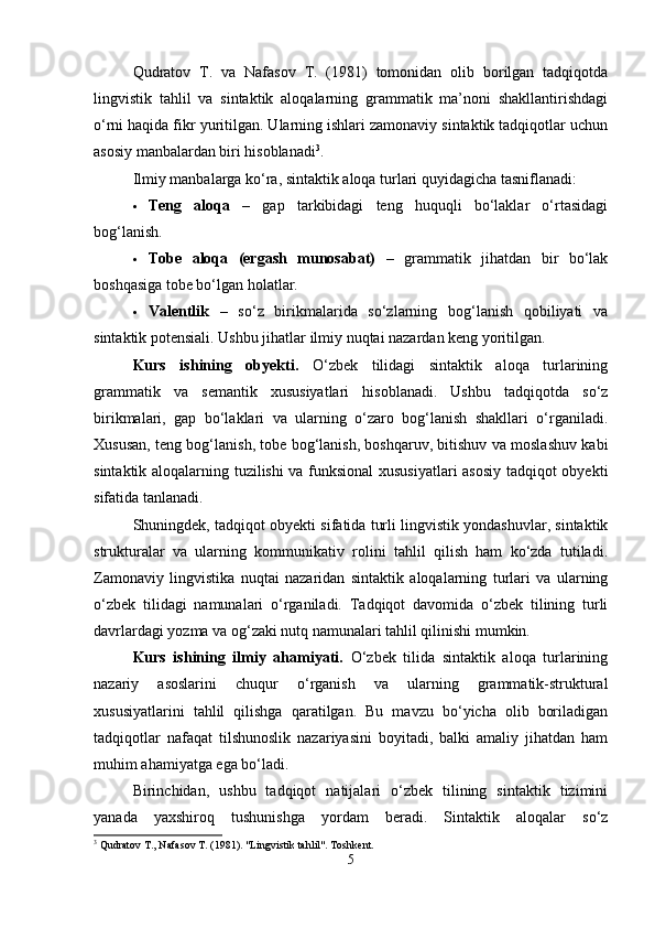 Qudratov   T.   va   Nafasov   T.   (1981)   tomonidan   olib   borilgan   tadqiqotda
lingvistik   tahlil   va   sintaktik   aloqalarning   grammatik   ma’noni   shakllantirishdagi
o‘rni haqida fikr yuritilgan. Ularning ishlari zamonaviy sintaktik tadqiqotlar uchun
asosiy manbalardan biri hisoblanadi 3
.
Ilmiy manbalarga ko‘ra, sintaktik aloqa turlari quyidagicha tasniflanadi:
 Teng   aloqa   –   gap   tarkibidagi   teng   huquqli   bo‘laklar   o‘rtasidagi
bog‘lanish.
 Tobe   aloqa   (ergash   munosabat)   –   grammatik   jihatdan   bir   bo‘lak
boshqasiga tobe bo‘lgan holatlar.
 Valentlik   –   so‘z   birikmalarida   so‘zlarning   bog‘lanish   qobiliyati   va
sintaktik potensiali.  Ushbu jihatlar ilmiy nuqtai nazardan keng yoritilgan.
Kurs   ishining   obyekti.   O‘zbek   tilidagi   sintaktik   aloqa   turlarining
grammatik   va   semantik   xususiyatlari   hisoblanadi.   Ushbu   tadqiqotda   so‘z
birikmalari,   gap   bo‘laklari   va   ularning   o‘zaro   bog‘lanish   shakllari   o‘rganiladi.
Xususan, teng bog‘lanish, tobe bog‘lanish, boshqaruv, bitishuv va moslashuv kabi
sintaktik aloqalarning tuzilishi va funksional xususiyatlari  asosiy tadqiqot obyekti
sifatida tanlanadi.
Shuningdek, tadqiqot obyekti sifatida turli lingvistik yondashuvlar, sintaktik
strukturalar   va   ularning   kommunikativ   rolini   tahlil   qilish   ham   ko‘zda   tutiladi.
Zamonaviy   lingvistika   nuqtai   nazaridan   sintaktik   aloqalarning   turlari   va   ularning
o‘zbek   tilidagi   namunalari   o‘rganiladi.   Tadqiqot   davomida   o‘zbek   tilining   turli
davrlardagi yozma va og‘zaki nutq namunalari tahlil qilinishi mumkin.
Kurs   ishining   ilmiy   ahamiyati.   O‘zbek   tilida   sintaktik   aloqa   turlarining
nazariy   asoslarini   chuqur   o‘rganish   va   ularning   grammatik-struktural
xususiyatlarini   tahlil   qilishga   qaratilgan.   Bu   mavzu   bo‘yicha   olib   boriladigan
tadqiqotlar   nafaqat   tilshunoslik   nazariyasini   boyitadi,   balki   amaliy   jihatdan   ham
muhim ahamiyatga ega bo‘ladi.
Birinchidan,   ushbu   tadqiqot   natijalari   o‘zbek   tilining   sintaktik   tizimini
yanada   yaxshiroq   tushunishga   yordam   beradi.   Sintaktik   aloqalar   so‘z
3
 Qudratov T., Nafasov T. (1981). "Lingvistik tahlil". Toshkent.
5 