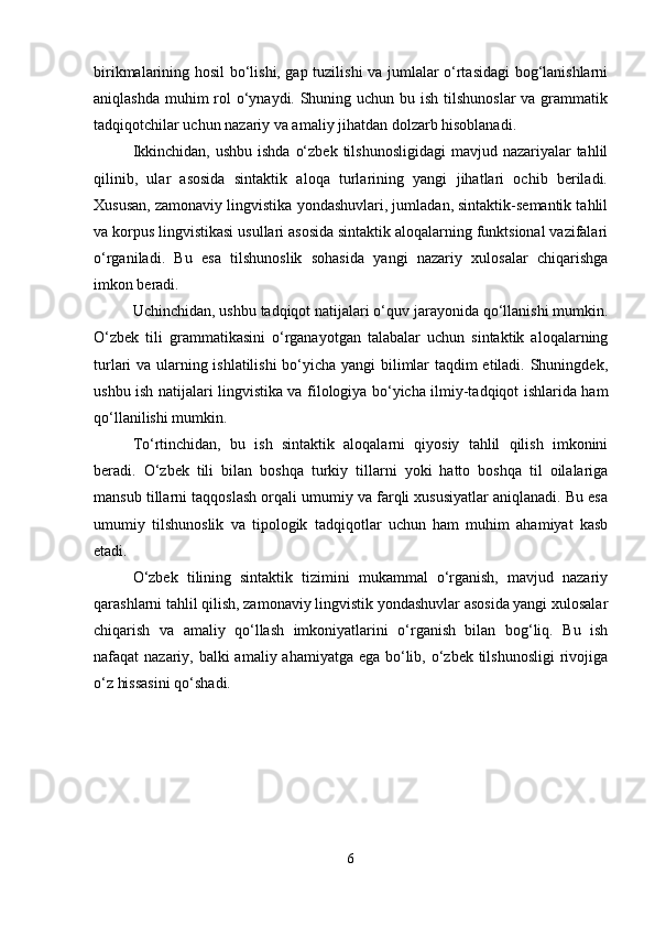 birikmalarining hosil bo‘lishi, gap tuzilishi va jumlalar o‘rtasidagi bog‘lanishlarni
aniqlashda muhim rol o‘ynaydi. Shuning uchun bu ish tilshunoslar  va grammatik
tadqiqotchilar uchun nazariy va amaliy jihatdan dolzarb hisoblanadi.
Ikkinchidan,  ushbu ishda  o‘zbek  tilshunosligidagi  mavjud nazariyalar  tahlil
qilinib,   ular   asosida   sintaktik   aloqa   turlarining   yangi   jihatlari   ochib   beriladi.
Xususan, zamonaviy lingvistika yondashuvlari, jumladan, sintaktik-semantik tahlil
va korpus lingvistikasi usullari asosida sintaktik aloqalarning funktsional vazifalari
o‘rganiladi.   Bu   esa   tilshunoslik   sohasida   yangi   nazariy   xulosalar   chiqarishga
imkon beradi.
Uchinchidan, ushbu tadqiqot natijalari o‘quv jarayonida qo‘llanishi mumkin.
O‘zbek   tili   grammatikasini   o‘rganayotgan   talabalar   uchun   sintaktik   aloqalarning
turlari va ularning ishlatilishi  bo‘yicha yangi bilimlar taqdim etiladi. Shuningdek,
ushbu ish natijalari lingvistika va filologiya bo‘yicha ilmiy-tadqiqot ishlarida ham
qo‘llanilishi mumkin.
To‘rtinchidan,   bu   ish   sintaktik   aloqalarni   qiyosiy   tahlil   qilish   imkonini
beradi.   O‘zbek   tili   bilan   boshqa   turkiy   tillarni   yoki   hatto   boshqa   til   oilalariga
mansub tillarni taqqoslash orqali umumiy va farqli xususiyatlar aniqlanadi. Bu esa
umumiy   tilshunoslik   va   tipologik   tadqiqotlar   uchun   ham   muhim   ahamiyat   kasb
etadi.
O‘zbek   tilining   sintaktik   tizimini   mukammal   o‘rganish,   mavjud   nazariy
qarashlarni tahlil qilish, zamonaviy lingvistik yondashuvlar asosida yangi xulosalar
chiqarish   va   amaliy   qo‘llash   imkoniyatlarini   o‘rganish   bilan   bog‘liq.   Bu   ish
nafaqat nazariy, balki amaliy ahamiyatga ega bo‘lib, o‘zbek tilshunosligi  rivojiga
o‘z hissasini qo‘shadi.
6 