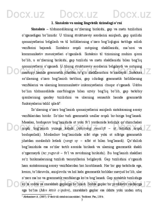 1.   Sintaksis va uning lingvistik tizimdagi o‘rni
Sintaksis   –   tilshunoslikning   so‘zlarning   birikishi,   gap   va   matn   tuzilishini
o‘rganadigan   bo‘limidir.   U   tilning   strukturaviy   asoslarini   aniqlash,   gap   qurilishi
qonuniyatlarini   belgilash   va   til   birliklarining   o‘zaro   bog‘liqligini   tartibga   solish
vazifasini   bajaradi.   Sintaksis   orqali   nutqning   shakllanishi,   ma’nosi   va
kommunikativ   xususiyatlari   o‘rganiladi.   Sintaksis   til   tizimining   muhim   qismi
bo‘lib,   u   so‘zlarning   birikishi,   gap   tuzilishi   va   matn   shakllanishi   bilan   bog‘liq
qonuniyatlarni   o‘rganadi.   U   tilning   strukturaviy   asoslarini   belgilaydi   va   nutqning
mantiqiy   hamda   grammatik   jihatdan   to‘g‘ri   shakllanishini   ta’minlaydi.   Sintaksis
so‘zlarning   o‘zaro   bog‘lanish   tartibini,   gap   ichidagi   grammatik   birliklarning
vazifalarini   va   ularning   kommunikativ   imkoniyatlarini   chuqur   o‘rganadi.   Ushbu
bo‘lim   tilshunoslikda   morfologiya   bilan   uzviy   bog‘liq   bo‘lib,   gap   tarkibiy
qismlarining   qanday   tuzilishini   va   ularning   semantik   hamda   grammatik
funksiyalarini tahlil qiladi 4
.
So‘zlarning   o‘zaro   bog‘lanish   qonuniyatlarini   aniqlash   sintaksisning   asosiy
vazifalaridan   biridir.   So‘zlar   turli   grammatik   usullar   orqali   bir-biriga   bog‘lanadi.
Masalan,  boshqaruv bog‘lanishida ot  yoki  fe’l  yordamida kelishik qo‘shimchalari
orqali   bog‘lanish   yuzaga   keladi   ( kitobning   muallifi   –   ot   kelishik   orqali
boshqariladi).   Moslashuv   bog‘lanishida   sifat   otga   yoki   ot   sifatga   grammatik
jihatdan   moslashib   keladi   ( yangi   uy   –   sifat   ot   bilan   bog‘lanadi).   Qo‘shilish
bog‘lanishida   esa   so‘zlar   tartib   asosida   birikadi   va   ularning   grammatik   shakli
o‘zgarmaydi   ( tez   yugurdi   –   fe’l   va   ravishning   birikishi).   Bu   bog‘lanish   shakllari
so‘z   birikmalarining   tuzilish   tamoyillarini   belgilaydi.   Gap   tuzilishini   o‘rganish
ham sintaksisning asosiy vazifalaridan biri hisoblanadi. Har bir gap tarkibida ega,
kesim, to‘ldiruvchi, aniqlovchi va hol kabi grammatik birliklar mavjud bo‘lib, ular
o‘zaro ma’no va grammatik vazifalariga ko‘ra bog‘lanadi. Gap sintaktik tuzilishiga
ko‘ra sodda va murakkab gaplarga bo‘linadi. Sodda gaplar bir predikativ markazga
ega   bo‘lsa   ( Men   kitob   o‘qidim ),   murakkab   gaplar   esa   ikkita   yoki   undan   ortiq
4
 Abduazizov A. (2007). O‘zbek tili sintaksisi masalalari.  Toshkent: Fan, 120-b.
7 