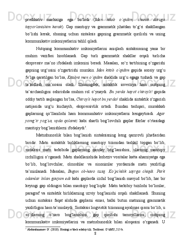 predikativ   markazga   ega   bo‘ladi   ( Men   kitob   o‘qidim,   chunki   darsga
tayyorlanishim   kerak ).   Gap   mantiqiy   va   grammatik   jihatdan   to‘g‘ri   shakllangan
bo‘lishi   kerak,   shuning   uchun   sintaksis   gapning   grammatik   qurilishi   va   uning
kommunikativ imkoniyatlarini tahlil qiladi.
Nutqning   kommunikativ   imkoniyatlarini   aniqlash   sintaksisning   yana   bir
muhim   vazifasi   hisoblanadi.   Gap   turli   grammatik   shakllar   orqali   turlicha
ekspressiv   ma’no   ifodalash   imkonini   beradi.   Masalan,   so‘z   tartibining   o‘zgarishi
gapning   urg‘usini   o‘zgartirishi   mumkin.   Men   kitob   o‘qidim   gapida   asosiy   urg‘u
fe’lga qaratilgan bo‘lsa,   Kitobni men o‘qidim   shaklida urg‘u egaga tushadi va gap
ta’kidlash   ma’nosini   oladi.   Shuningdek,   sintaktik   inverziya   ham   nutqning
ta’sirchanligini   oshirishda   muhim   rol   o‘ynaydi.   Bu   yerda   hayot   chiroyli!   gapida
oddiy tartib saqlangan bo‘lsa,  Chiroyli hayot bu yerda!  shaklida sintaktik o‘zgarish
natijasida   urg‘u   kuchayib,   ekspressivlik   ortadi.   Bundan   tashqari,   murakkab
gaplarning   qo‘llanilishi   ham   kommunikativ   imkoniyatlarni   kengaytiradi.   Agar
yomg‘ir   yog‘sa,   uyda   qolamiz   kabi   shartli   bog‘lovchili   gaplar   fikrlar   o‘rtasidagi
mantiqiy bog‘lanishlarni ifodalaydi 5
.
Matnshunoslik   bilan   bog‘lanish   sintaksisning   keng   qamrovli   jihatlaridan
biridir.   Matn   sintaktik   birliklarning   mantiqiy   tizimidan   tashkil   topgan   bo‘lib,
sintaksis   matn   tarkibida   gaplarning   qanday   bog‘lanishini,   ularning   mantiqiy
izchilligini o‘rganadi. Matn shakllanishida koheziv vositalar katta ahamiyatga ega
bo‘lib,   bog‘lovchilar,   olmoshlar   va   sinonimlar   yordamida   matn   yaxlitligi
ta’minlanadi.   Masalan,   Bugun   ob-havo   issiq.   Ko‘pchilik   sayrga   chiqdi.   Park
odamlar   bilan   gavjum   edi   kabi   gaplarda   izchil   bog‘lanish   mavjud   bo‘lib,   har   bir
keyingi   gap   oldingisi   bilan   mantiqiy  bog‘liqdir.   Matn   tarkibiy   tuzilishi   bo‘limlar,
paragraf   va   sintaktik   birliklarning   uzviy   bog‘lanishi   orqali   shakllanadi.   Shuning
uchun   sintaksis   faqat   alohida   gaplarni   emas,   balki   butun   matnning   grammatik
yaxlitligini ham ta’minlaydi. Sintaksis lingvistik tizimning ajralmas qismi bo‘lib, u
so‘zlarning   o‘zaro   bog‘lanishini,   gap   qurilishi   tamoyillarini,   nutqning
kommunikativ   imkoniyatlarini   va   matnshunoslik   bilan   aloqasini   o‘rganadi.   U
5
 Abdurahmonov G'. (2010). Hozirgi o‘zbek adabiy tili.  Toshkent: O‘zMU, 215-b.
8 