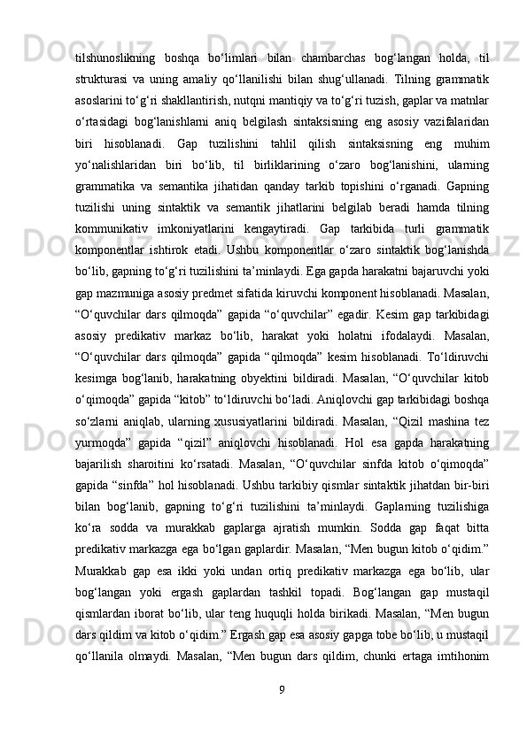 tilshunoslikning   boshqa   bo‘limlari   bilan   chambarchas   bog‘langan   holda,   til
strukturasi   va   uning   amaliy   qo‘llanilishi   bilan   shug‘ullanadi.   Tilning   grammatik
asoslarini to‘g‘ri shakllantirish, nutqni mantiqiy va to‘g‘ri tuzish, gaplar va matnlar
o‘rtasidagi   bog‘lanishlarni   aniq   belgilash   sintaksisning   eng   asosiy   vazifalaridan
biri   hisoblanadi.   Gap   tuzilishini   tahlil   qilish   sintaksisning   eng   muhim
yo‘nalishlaridan   biri   bo‘lib,   til   birliklarining   o‘zaro   bog‘lanishini,   ularning
grammatika   va   semantika   jihatidan   qanday   tarkib   topishini   o‘rganadi.   Gapning
tuzilishi   uning   sintaktik   va   semantik   jihatlarini   belgilab   beradi   hamda   tilning
kommunikativ   imkoniyatlarini   kengaytiradi.   Gap   tarkibida   turli   grammatik
komponentlar   ishtirok   etadi.   Ushbu   komponentlar   o‘zaro   sintaktik   bog‘lanishda
bo‘lib, gapning to‘g‘ri tuzilishini ta’minlaydi. Ega gapda harakatni bajaruvchi yoki
gap mazmuniga asosiy predmet sifatida kiruvchi komponent hisoblanadi. Masalan,
“O‘quvchilar   dars   qilmoqda”   gapida   “o‘quvchilar”   egadir.   Kesim   gap   tarkibidagi
asosiy   predikativ   markaz   bo‘lib,   harakat   yoki   holatni   ifodalaydi.   Masalan,
“O‘quvchilar   dars   qilmoqda”   gapida   “qilmoqda”   kesim   hisoblanadi.   To‘ldiruvchi
kesimga   bog‘lanib,   harakatning   obyektini   bildiradi.   Masalan,   “O‘quvchilar   kitob
o‘qimoqda” gapida “kitob” to‘ldiruvchi bo‘ladi. Aniqlovchi gap tarkibidagi boshqa
so‘zlarni   aniqlab,   ularning   xususiyatlarini   bildiradi.   Masalan,   “Qizil   mashina   tez
yurmoqda”   gapida   “qizil”   aniqlovchi   hisoblanadi.   Hol   esa   gapda   harakatning
bajarilish   sharoitini   ko‘rsatadi.   Masalan,   “O‘quvchilar   sinfda   kitob   o‘qimoqda”
gapida “sinfda” hol hisoblanadi. Ushbu tarkibiy qismlar sintaktik jihatdan bir-biri
bilan   bog‘lanib,   gapning   to‘g‘ri   tuzilishini   ta’minlaydi.   Gaplarning   tuzilishiga
ko‘ra   sodda   va   murakkab   gaplarga   ajratish   mumkin.   Sodda   gap   faqat   bitta
predikativ markazga ega bo‘lgan gaplardir. Masalan, “Men bugun kitob o‘qidim.”
Murakkab   gap   esa   ikki   yoki   undan   ortiq   predikativ   markazga   ega   bo‘lib,   ular
bog‘langan   yoki   ergash   gaplardan   tashkil   topadi.   Bog‘langan   gap   mustaqil
qismlardan   iborat   bo‘lib,   ular   teng   huquqli   holda   birikadi.   Masalan,   “Men   bugun
dars qildim va kitob o‘qidim.” Ergash gap esa asosiy gapga tobe bo‘lib, u mustaqil
qo‘llanila   olmaydi.   Masalan,   “Men   bugun   dars   qildim,   chunki   ertaga   imtihonim
9 