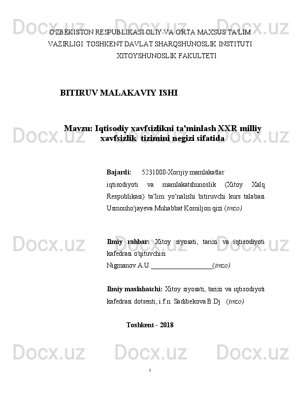 O'ZBEKISTON RESPUBLIKASI OLIY VA O'RTA MAXSUS TA'LIM
VAZIRLIGI  TOSHKENT DAVLAT SHARQSHUNOSLIK INSTITUTI
XITOYSHUNOSLIK FAKULTETI
BITIRUV MALAKAVIY ISHI
Mavzu: Iqtisodiy xavfsizlikni ta'minlash XXR milliy
xavfsizlik   tizimini negizi sifatida
Bajardi: 5231000-Xorijiy mamlakatlar
iqtisodiyoti   va   mamlakatshunoslik   (Xitoy   Xalq
Respublikasi)   ta‘lim   yo‘nalishi   bitiruvchi   kurs   talabasi
Usmonho'jayeva Muhabbat Komiljon qizi ( imzo)
Ilmiy   rahbar:   Xitoy   siyosati,   tarixi   va   iqtisodiyoti
kafedrasi o'qituvchisi
Nigmanov A.U. __________________ ( imzo)
Ilmiy maslahatchi:   Xitoy siyosati, tarixi va iqtisodiyoti
kafedrasi dotsenti, i.f.n. Sadibekova B.Dj ( imzo)
Toshkent - 2018
1 