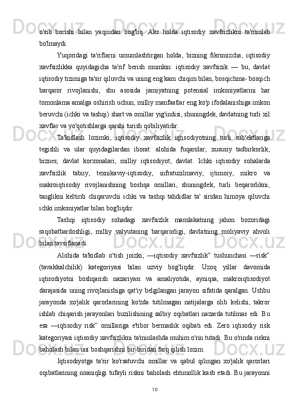 o'sib   borishi   bilan   yaqindan   bog'liq.   Aks   holda   iqtisodiy   xavfsizlikni   ta'minlab
bo'lmaydi.
Yuqoridagi   ta'riflarni   umumlashtirgan   holda,   bizning   fikrimizcha,   iqtisodiy
xavfsizlikka   quyidagicha   ta'rif   berish   mumkin:   iqtisodiy   xavfsizik   —   bu,   davlat
iqtisodiy tizimiga ta'sir qiluvchi va uning eng kam chiqim bilan, bosqichma- bosqich
barqaror   rivojlanishi,   shu   asosida   jamiyatning   potensial   imkoniyatlarini   har
tomonlama amalga oshirish uchun, milliy manfaatlar eng ko'p ifodalanishiga imkon
beruvchi (ichki va tashqi) shart va omillar yig'indisi, shuningdek, davlatning turli xil
xavflar va yo'qotishlarga qarshi turish qobiliyatidir.
Ta'kidlash   lozimki,   iqtisodiy   xavfsizlik   iqtisodiyotning   turli   sub'ektlariga
tegishli   va   ular   quyidagilardan   iborat:   alohida   fuqarolar;   xususiy   tadbirkorlik,
biznes;   davlat   korxonalari;   milliy   iqtisodiyot;   davlat.   Ichki   iqtisodiy   sohalarda
xavfsizlik   tabiiy,   texnikaviy-iqtisodiy,   infratuzilmaviy,   ijtimoiy,   mikro   va
makroiqtisodiy   rivojlanishning   boshqa   omillari,   shuningdek,   turli   beqarorlikni,
tanglikni   keltirib   chiqaruvchi   ichki   va   tashqi   tahdidlar   ta'   siridan   himoya   qiluvchi
ichki imkoniyatlar bilan bog'liqdir.
Tashqi   iqtisodiy   sohadagi   xavfsizlik   mamlakatning   jahon   bozoridagi
raqobatbardoshligi,   milliy   valyutaning   barqarorligi,   davlatning   moliyaviy   ahvoli
bilan tavsiflanadi.
Alohida   ta'kidlab   o'tish   joizki,   —iqtisodiy   xavfsizlik”   tushunchasi   —risk”
(tavakkalchilik)   kategoriyasi   bilan   uzviy   bog'liqdir.   Uzoq   yillar   davomida
iqtisodiyotni   boshqarish   nazariyasi   va   amaliyotida,   ayniqsa,   makroiqtisodiyot
darajasida   uning   rivojlanishiga   qat'iy   belgilangan   jarayon   sifatida   qaralgan.   Ushbu
jarayonda   xo'jalik   qarorlarining   ko'zda   tutilmagan   natijalarga   olib   kelishi,   takror
ishlab chiqarish  jarayonlari  buzilishining salbiy  oqibatlari  nazarda  tutilmas  edi. Bu
esa   —iqtisodiy   risk”   omillariga   e'tibor   bermaslik   oqibati   edi.   Zero   iqtisodiy   risk
kategoriyasi iqtisodiy xavfsizlikni ta'minlashda muhim o'rin tutadi. Bu o'rinda riskni
baholash bilan uni boshqarishni bir-biridan farq qilish lozim.
Iqtisodiyotga   ta'sir   ko'rsatuvchi   omillar   va   qabul   qilingan   xo'jalik   qarorlari
oqibatlarining noaniqligi tufayli riskni baholash ehtimollik kasb etadi. Bu jarayonni
10 