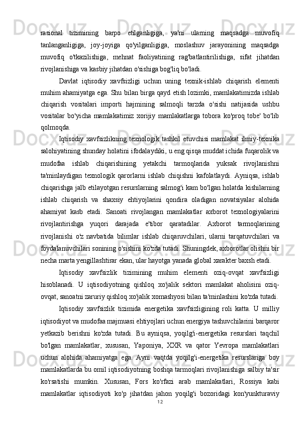 rasional   tizimining   barpo   etilganligiga,   ya'ni   ularning   maqsadga   muvofiq
tanlanganligiga,   joy-joyiga   qo'yilganligiga,   moslashuv   jarayonining   maqsadga
muvofiq   o'tkazilishiga,   mehnat   faoliyatining   rag'batlantirilishiga,   sifat   jihatdan
rivojlanishiga va kasbiy jihatdan o'sishiga bog'liq bo'ladi.
Davlat   iqtisodiy   xavfsizligi   uchun   uning   texnik-ishlab   chiqarish   elementi
muhim ahamiyatga ega. Shu bilan birga qayd etish lozimki, mamlakatimizda ishlab
chiqarish   vositalari   importi   hajmining   salmoqli   tarzda   o'sishi   natijasida   ushbu
vositalar   bo'yicha   mamlakatimiz   xorijiy   mamlakatlarga   tobora   ko'proq   tobe'   bo'lib
qolmoqda.
Iqtisodiy   xavfsizlikning   texnologik   tashkil   etuvchisi   mamlakat   ilmiy-texnika
salohiyatining shunday holatini ifodalaydiki, u eng qisqa muddat ichida fuqarolik va
mudofaa   ishlab   chiqarishining   yetakchi   tarmoqlarida   yuksak   rivojlanishni
ta'minlaydigan   texnologik   qarorlarni   ishlab   chiqishni   kafolatlaydi.   Ayniqsa,   ishlab
chiqarishga jalb etilayotgan resurslarning salmog'i kam bo'lgan holatda kishilarning
ishlab   chiqarish   va   shaxsiy   ehtiyojlarini   qondira   oladigan   novatsiyalar   alohida
ahamiyat   kasb   etadi.   Sanoati   rivojlangan   mamlakatlar   axborot   texnologiyalarini
rivojlantirishga   yuqori   darajada   e'tibor   qaratadilar.   Axborot   tarmoqlarining
rivojlanishi   o'z   navbatida   bilimlar   ishlab   chiqaruvchilari,   ularni   tarqatuvchilari   va
foydalanuvchilari sonining o'sishini ko'zda tutadi. Shuningdek, axborotlar olishni bir
necha marta yengillashtirar ekan, ular hayotga yanada global xarakter baxsh etadi.
Iqtisodiy   xavfsizlik   tizimining   muhim   elementi   oziq-ovqat   xavfsizligi
hisoblanadi.   U   iqtisodiyotning   qishloq   xo'jalik   sektori   mamlakat   aholisini   oziq-
ovqat, sanoatni zaruriy qishloq xo'jalik xomashyosi bilan ta'minlashini ko'zda tutadi.
Iqtisodiy   xavfsizlik   tizimida   energetika   xavfsizligining   roli   katta.   U   milliy
iqtisodiyot va mudofaa majmuasi ehtiyojlari uchun energiya tashuvchilarini barqaror
yetkazib   berishni   ko'zda   tutadi.   Bu   ayniqsa,   yoqilg'i-energetika   resurslari   taqchil
bo'lgan   mamlakatlar,   xususan,   Yaponiya,   XXR   va   qator   Yevropa   mamlakatlari
uchun   alohida   ahamiyatga   ega.   Ayni   vaqtda   yoqilg'i-energetika   resurslariga   boy
mamlakatlarda bu omil iqtisodiyotning boshqa tarmoqlari rivojlanishiga salbiy ta'sir
ko'rsatishi   mumkin.   Xususan,   Fors   ko'rfazi   arab   mamlakatlari,   Rossiya   kabi
mamlakatlar   iqtisodiyoti   ko'p   jihatdan   jahon   yoqilg'i   bozoridagi   kon'yunkturaviy
12 