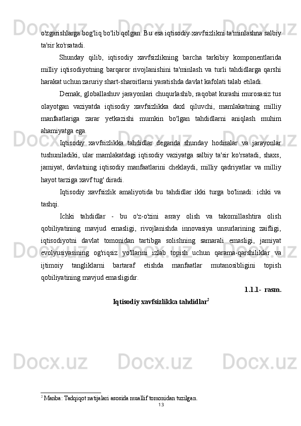 o'zgarishlarga bog'liq bo'lib qolgan. Bu esa iqtisodiy xavfsizlikni ta'minlashna salbiy
ta'sir ko'rsatadi.
Shunday   qilib,   iqtisodiy   xavfsizlikning   barcha   tarkibiy   komponentlarida
milliy   iqtisodiyotning   barqaror   rivojlanishini   ta'minlash   va   turli   tahdidlarga   qarshi
harakat uchun zaruriy shart-sharoitlarni yaratishda davlat kafolati talab etiladi.
Demak, globallashuv jarayonlari chuqurlashib, raqobat kurashi murosasiz tus
olayotgan   vaziyatda   iqtisodiy   xavfsizlikka   daxl   qiluvchi,   mamlakatning   milliy
manfaatlariga   zarar   yetkazishi   mumkin   bo'lgan   tahdidlarni   aniqlash   muhim
ahamiyatga ega.
Iqtisodiy   xavfsizlikka   tahdidlar   deganda   shunday   hodisalar   va   jarayonlar
tushuniladiki,   ular   mamlakatdagi   iqtisodiy   vaziyatga   salbiy   ta'sir   ko'rsatadi,   shaxs,
jamiyat,   davlatning   iqtisodiy   manfaatlarini   cheklaydi,   milliy   qadriyatlar   va   milliy
hayot tarziga xavf tug' diradi.
Iqtisodiy   xavfsizlik   amaliyotida   bu   tahdidlar   ikki   turga   bo'linadi:   ichki   va
tashqi.
Ichki   tahdidlar   -   bu   o'z-o'zini   asray   olish   va   takomillashtira   olish
qobiliyatining   mavjud   emasligi,   rivojlanishda   innovasiya   unsurlarining   zaifligi,
iqtisodiyotni   davlat   tomonidan   tartibga   solishning   samarali   emasligi,   jamiyat
evolyusiyasining   og'riqsiz   yo'llarini   izlab   topish   uchun   qarama-qarshiliklar   va
ijtimoiy   tangliklarni   bartaraf   etishda   manfaatlar   mutanosibligini   topish
qobiliyatining mavjud emasligidir.
1.1.1- rasm.
Iqtisodiy xavfsizlikka tahdidlar 2
2
 Manba: Tadqiqot natijalari asosida muallif tomonidan tuzilgan.
13 