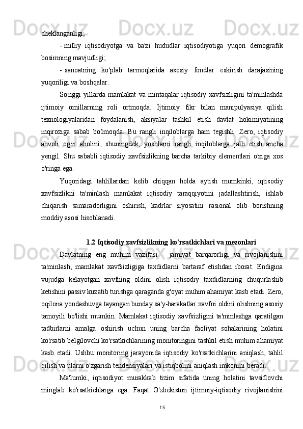 cheklanganligi;
- milliy   iqtisodiyotga   va   ba'zi   hududlar   iqtisodiyotiga   yuqori   demografik
bosimning mavjudligi;
- sanoatning   ko'plab   tarmoqlarida   asosiy   fondlar   eskirish   darajasining
yuqoriligi va boshqalar.
So'nggi   yillarda   mamlakat   va   mintaqalar   iqtisodiy   xavfsizligini   ta'minlashda
ijtimoiy   omillarning   roli   ortmoqda.   Ijtimoiy   fikr   bilan   manipulyasiya   qilish
texnologiyalaridan   foydalanish,   aksiyalar   tashkil   etish   davlat   hokimiyatining
inqiroziga   sabab   bo'lmoqda.   Bu   rangli   inqiloblarga   ham   tegishli.   Zero,   iqtisodiy
ahvoli   og'ir   aholini,   shuningdek,   yoshlarni   rangli   inqiloblarga   jalb   etish   ancha
yengil.   Shu   sababli   iqtisodiy   xavfsizlikning   barcha   tarkibiy   elementlari   o'ziga   xos
o'ringa ega.
Yuqoridagi   tahlillardan   kelib   chiqqan   holda   aytish   mumkinki,   iqtisodiy
xavfsizlikni   ta'minlash   mamlakat   iqtisodiy   taraqqiyotini   jadallashtirish,   ishlab
chiqarish   samaradorligini   oshirish,   kadrlar   siyosatini   rasional   olib   borishning
moddiy asosi hisoblanadi.
1.2 Iqtisodiy xavfsizlikning ko'rsatkichlari va mezonlari
Davlatning   eng   muhim   vazifasi   -   jamiyat   barqarorligi   va   rivojlanishini
ta'minlash,   mamlakat   xavfsizligiga   taxdidlarni   bartaraf   etishdan   iborat.   Endigina
vujudga   kelayotgan   xavfning   oldini   olish   iqtisodiy   taxdidlarning   chuqurlashib
ketishini passiv kuzatib turishga qaraganda g'oyat muhim ahamiyat kasb etadi. Zero,
oqilona yondashuvga tayangan bunday sa'y-harakatlar xavfni oldini olishning asosiy
tamoyili   bo'lishi   mumkin.   Mamlakat   iqtisodiy   xavfsizligini   ta'minlashga   qaratilgan
tadbirlarni   amalga   oshirish   uchun   uning   barcha   faoliyat   sohalarining   holatini
ko'rsatib belgilovchi ko'rsatkichlarining monitoringini tashkil etish muhim ahamiyat
kasb   etadi.   Ushbu   monitoring   jarayonida   iqtisodiy   ko'rsatkichlarini   aniqlash,   tahlil
qilish va ularni o'zgarish tendensiyalari va istiqbolini aniqlash imkonini beradi.
Ma'lumki,   iqtisodiyot   murakkab   tizim   sifatida   uning   holatini   tavsiflovchi
minglab   ko'rsatkichlarga   ega.   Faqat   O'zbekiston   ijtimoiy-iqtisodiy   rivojlanishini
15 