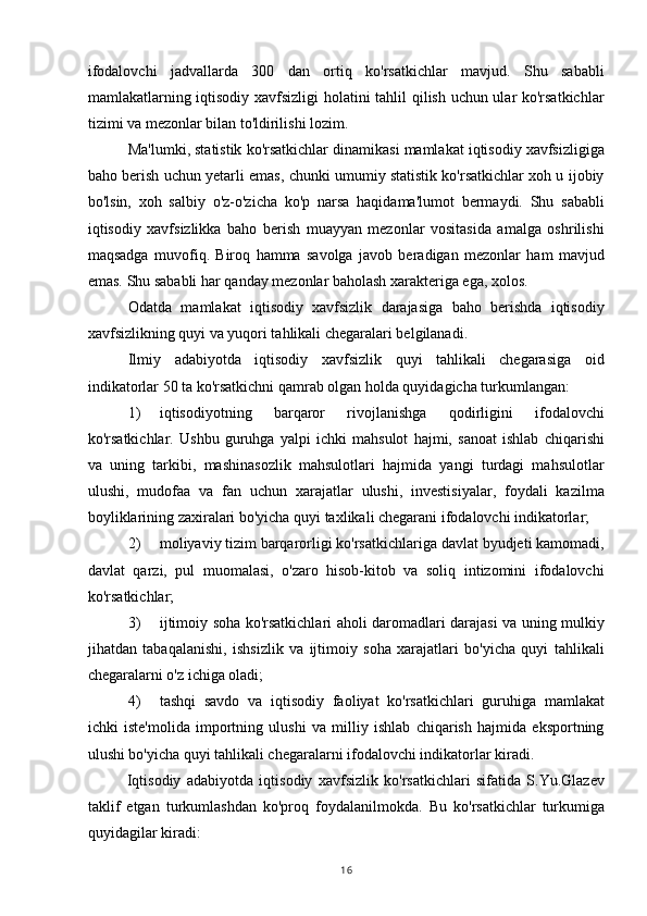 ifodalovchi   jadvallarda   300   dan   ortiq   ko'rsatkichlar   mavjud.   Shu   sababli
mamlakatlarning iqtisodiy xavfsizligi  holatini tahlil qilish uchun ular ko'rsatkichlar
tizimi va mezonlar bilan to'ldirilishi lozim.
Ma'lumki, statistik ko'rsatkichlar dinamikasi mamlakat iqtisodiy xavfsizligiga
baho berish uchun yetarli emas, chunki umumiy statistik ko'rsatkichlar xoh u ijobiy
bo'lsin,   xoh   salbiy   o'z-o'zicha   ko'p   narsa   haqidama'lumot   bermaydi.   Shu   sababli
iqtisodiy   xavfsizlikka   baho   berish   muayyan   mezonlar   vositasida   amalga   oshrilishi
maqsadga   muvofiq.   Biroq   hamma   savolga   javob   beradigan   mezonlar   ham   mavjud
emas. Shu sababli har qanday mezonlar baholash xarakteriga ega, xolos.
Odatda   mamlakat   iqtisodiy   xavfsizlik   darajasiga   baho   berishda   iqtisodiy
xavfsizlikning quyi va yuqori tahlikali chegaralari belgilanadi.
Ilmiy   adabiyotda   iqtisodiy   xavfsizlik   quyi   tahlikali   chegarasiga   oid
indikatorlar 50 ta ko'rsatkichni qamrab olgan holda quyidagicha turkumlangan:
1) iqtisodiyotning   barqaror   rivojlanishga   qodirligini   ifodalovchi
ko'rsatkichlar.   Ushbu   guruhga   yalpi   ichki   mahsulot   hajmi,   sanoat   ishlab   chiqarishi
va   uning   tarkibi,   mashinasozlik   mahsulotlari   hajmida   yangi   turdagi   mahsulotlar
ulushi,   mudofaa   va   fan   uchun   xarajatlar   ulushi,   investisiyalar,   foydali   kazilma
boyliklarining zaxiralari bo'yicha quyi taxlikali chegarani ifodalovchi indikatorlar;
2) moliyaviy tizim barqarorligi ko'rsatkichlariga davlat byudjeti kamomadi,
davlat   qarzi,   pul   muomalasi,   o'zaro   hisob-kitob   va   soliq   intizomini   ifodalovchi
ko'rsatkichlar;
3) ijtimoiy soha ko'rsatkichlari aholi daromadlari darajasi va uning mulkiy
jihatdan   tabaqalanishi,   ishsizlik   va   ijtimoiy   soha   xarajatlari   bo'yicha   quyi   tahlikali
chegaralarni o'z ichiga oladi;
4) tashqi   savdo   va   iqtisodiy   faoliyat   ko'rsatkichlari   guruhiga   mamlakat
ichki   iste'molida   importning   ulushi   va   milliy   ishlab   chiqarish   hajmida   eksportning
ulushi bo'yicha quyi tahlikali chegaralarni ifodalovchi indikatorlar kiradi.
Iqtisodiy   adabiyotda   iqtisodiy   xavfsizlik   ko'rsatkichlari   sifatida   S.Yu.Glazev
taklif   etgan   turkumlashdan   ko'proq   foydalanilmokda.   Bu   ko'rsatkichlar   turkumiga
quyidagilar kiradi:
16 