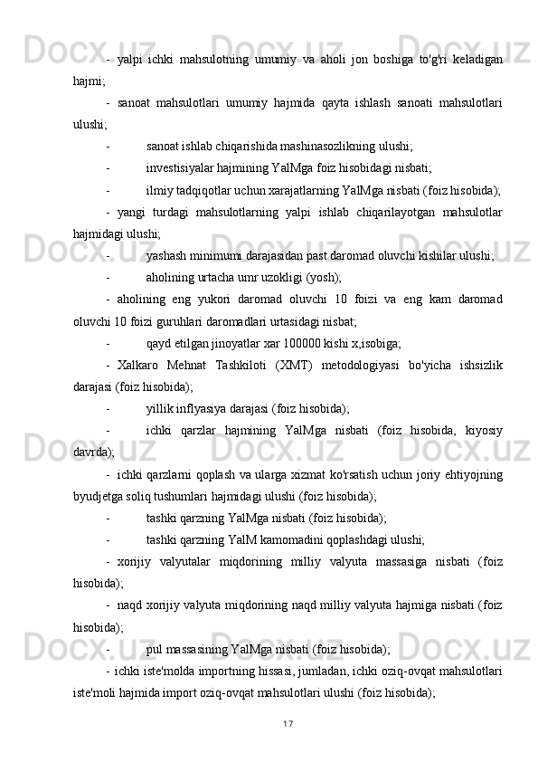 - yalpi   ichki   mahsulotning   umumiy   va   aholi   jon   boshiga   to'g'ri   keladigan
hajmi;
- sanoat   mahsulotlari   umumiy   hajmida   qayta   ishlash   sanoati   mahsulotlari
ulushi;
- sanoat ishlab chiqarishida mashinasozlikning ulushi;
- investisiyalar hajmining YalMga foiz hisobidagi nisbati;
- ilmiy tadqiqotlar uchun xarajatlarning YalMga nisbati (foiz hisobida);
- yangi   turdagi   mahsulotlarning   yalpi   ishlab   chiqarilayotgan   mahsulotlar
hajmidagi ulushi;
- yashash minimumi darajasidan past daromad oluvchi kishilar ulushi;
- aholining urtacha umr uzokligi (yosh);
- aholining   eng   yukori   daromad   oluvchi   10   foizi   va   eng   kam   daromad
oluvchi 10 foizi guruhlari daromadlari urtasidagi nisbat;
- qayd etilgan jinoyatlar xar 100000 kishi x,isobiga;
- Xalkaro   Mehnat   Tashkiloti   (XMT)   metodologiyasi   bo'yicha   ishsizlik
darajasi (foiz hisobida);
- yillik inflyasiya darajasi (foiz hisobida);
- ichki   qarzlar   hajmining   YalMga   nisbati   (foiz   hisobida,   kiyosiy
davrda);
- ichki qarzlarni qoplash va ularga xizmat ko'rsatish uchun joriy ehtiyojning
byudjetga soliq tushumlari hajmidagi ulushi (foiz hisobida);
- tashki qarzning YalMga nisbati (foiz hisobida);
- tashki qarzning YalM kamomadini qoplashdagi ulushi;
- xorijiy   valyutalar   miqdorining   milliy   valyuta   massasiga   nisbati   (foiz
hisobida);
- naqd xorijiy valyuta miqdorining naqd milliy valyuta hajmiga nisbati (foiz
hisobida);
- pul massasining YalMga nisbati (foiz hisobida);
- ichki iste'molda importning hissasi, jumladan, ichki oziq-ovqat mahsulotlari
iste'moli hajmida import oziq-ovqat mahsulotlari ulushi (foiz hisobida);
17 