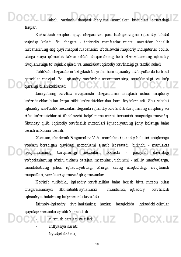 - aholi   yashash   darajasi   bo'yicha   mamlakat   hududlari   o'rtasidagi
farqlar.
Ko'rsatkich   miqdori   quyi   chegaradan   past   tushgandagina   iqtisodiy   tahdid
vujudga   keladi.   Bu   chegara   -   iqtisodiy   manfaatlar   nuqtai   nazaridan   ho'jalik
nisbatlarining eng quyi maqbul nisbatlarini ifodalovchi miqdoriy indiqatorlar bo'lib,
ularga   rioya   qilmaslik   takror   ishlab   chiqarishning   turli   elementlarining   iqtisodiy
rivojlanishiga to' sqinlik qiladi va mamlakat iqtisodiy xavfsizligiga taxdid soladi.
Tahlikali chegaralarni belgilash bo'yicha ham iqtisodiy adabiyotlarda turli xil
qarashlar   mavjud.   Bu   iqtisodiy   xavfsizlik   muammosining   murakkabligi   va   ko'p
qirraligi bilan izohlanadi.
Jamiyatning   xavfsiz   rivojlanishi   chegaralarini   aniqlash   uchun   miqdoriy
ko'rsatkichlar   bilan   birga   sifat   ko'rsatkichlaridan   ham   foydalaniladi.   Shu   sababli
iqtisodiy xavfsizlik mezonlari deganda iqtisodiy xavfsizlik darajasining miqdoriy va
sifat   ko'rsatkichlarini   ifodalovchi   belgilar   majmuini   tushunish   maqsadga   muvofiq.
Shunday   qilib,   iqtisodiy   xavfsizlik   mezonlari   iqtisodiyotning   joriy   holatiga   baho
berish imkonini beradi.
Xususan, akademik Bogomolov V.A. mamlakat iqtisodiy holatini aniqlashga
yordam   beradigan   quyidagi   mezonlarni   ajratib   ko'rsatadi:   birinchi   -   mamlakat
rivojlanishining   barqarorligi   mezonlari,   ikkinchi   -   pasayish   davridagi
yo'qotishlarning   o'rnini   tiklash   darajasi   mezonlari,   uchinchi   -   milliy   manfaatlarga,
mamlakatning   jahon   iqtisodiyotidagi   o'rniga,   uning   istiqboldagi   rivojlanish
maqsadlari, vazifalariga muvofiqligi mezonlari
Ko'rinib   turibdiki,   iqtisodiy   xavfsizlikka   baho   berish   bitta   mezon   bilan
chegaralanmaydi. Shu sababli aytishimiz mumkinki, iqtisodiy   xavfsizlik
iqtisodiyot holatining ko'pmezonli tavsifidir.
Ijtimoiy-iqtisodiy   rivojlanishning   hozirgi   bosqichida   iqtisodchi-olimlar
quyidagi mezonlar ajratib ko'rsatiladi:
- turmush darajasi va sifati;
- inflyasiya sur'ati;
- byudjet defisiti;
18 