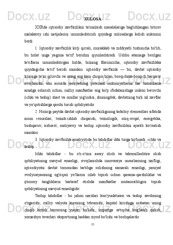 XULOSA
XXRda   iqtisodiy   xavfsizlikni   ta'minlash   masalalariga   bag'ishlangan   bitiruv
malakaviy   ishi   natijalarini   umumlashtirish   quyidagi   xulosalarga   kelish   imkonini
berdi:
1. Iqtisodiy  xavfsizlik  ko'p  qirrali, murakkab va  ziddiyatli   tushuncha   bo'lib,
bu   holat   unga   yagona   ta'rif   berishni   qiyinlashtiradi.   Ushbu   atamaga   berilgan
ta'riflarni   umumlashtirgan   holda,   bizning   fikrimizcha,   iqtisodiy   xavfsizlikka
quyidagicha   ta'rif   berish   mumkin:   iqtisodiy   xavfsizik   —   bu,   davlat   iqtisodiy
tizimiga ta'sir qiluvchi va uning eng kam chiqim bilan, bosqichma-bosqich barqaror
rivojlanishi,   shu   asosida   jamiyatning   potensial   imkoniyatlarini   har   tomonlama
amalga   oshirish   uchun,   milliy   manfaatlar   eng   ko'p   ifodalanishiga   imkon   beruvchi
(ichki va tashqi) shart va omillar yig'indisi, shuningdek, davlatning turli xil xavflar
va yo'qotishlarga qarshi turish qobiliyatidir.
2. Hozirgi paytda davlat iqtisodiy xavfsizligining tarkibiy elementlari sifatida
inson   resurslari,   texnik-ishlab   chiqarish,   texnologik,   oziq-ovqat,   energetika,
boshqaruv,   axborot,   moliyaviy   va   tashqi   iqtisodiy   xavfsizlikni   ajratib   ko'rsatish
mumkin.
3. Iqtisodiy xavfsizlik amaliyotida bu tahdidlar ikki turga bo'linadi: ichki va
tashqi.
Ichki   tahdidlar   -   bu   o'z-o'zini   asray   olish   va   takomillashtira   olish
qobiliyatining   mavjud   emasligi,   rivojlanishda   innovasiya   unsurlarining   zaifligi,
iqtisodiyotni   davlat   tomonidan   tartibga   solishning   samarali   emasligi,   jamiyat
evolyusiyasining   og'riqsiz   yo'llarini   izlab   topish   uchun   qarama-qarshiliklar   va
ijtimoiy   tangliklarni   bartaraf   etishda   manfaatlar   mutanosibligini   topish
qobiliyatining mavjud emasligidir.
Tashqi   tahdidlar   -   bu   jahon   narxlari   kon'yunkturasi   va   tashqi   savdoning
o'zgarishi,   milliy   valyuta   kursining   tebranishi,   kapital   kirishiga   nisbatan   uning
chiqib   ketish   hajmining   yuqori   bo'lishi,   importga   ortiqcha   bog'lanib   qolish,
xomashyo tovarlari eksportining haddan ziyod bo'lishi va boshqalardir.
22 