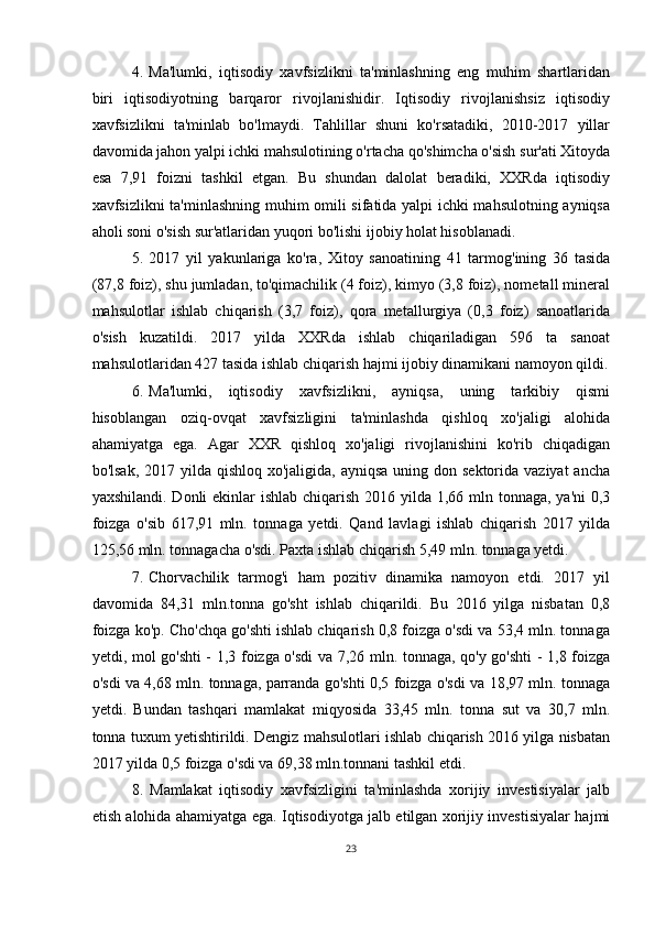 4. Ma'lumki,   iqtisodiy   xavfsizlikni   ta'minlashning   eng   muhim   shartlaridan
biri   iqtisodiyotning   barqaror   rivojlanishidir.   Iqtisodiy   rivojlanishsiz   iqtisodiy
xavfsizlikni   ta'minlab   bo'lmaydi.   Tahlillar   shuni   ko'rsatadiki,   2010-2017   yillar
davomida jahon yalpi ichki mahsulotining o'rtacha qo'shimcha o'sish sur'ati Xitoyda
esa   7,91   foizni   tashkil   etgan.   Bu   shundan   dalolat   beradiki,   XXRda   iqtisodiy
xavfsizlikni ta'minlashning muhim omili sifatida yalpi ichki mahsulotning ayniqsa
aholi soni o'sish sur'atlaridan yuqori bo'lishi ijobiy holat hisoblanadi.
5. 2017   yil   yakunlariga   ko'ra,   Xitoy   sanoatining   41   tarmog'ining   36   tasida
(87,8 foiz), shu jumladan, to'qimachilik (4 foiz), kimyo (3,8 foiz), nometall mineral
mahsulotlar   ishlab   chiqarish   (3,7   foiz),   qora   metallurgiya   (0,3   foiz)   sanoatlarida
o'sish   kuzatildi.   2017   yilda   XXRda   ishlab   chiqariladigan   596   ta   sanoat
mahsulotlaridan 427 tasida ishlab chiqarish hajmi ijobiy dinamikani namoyon qildi.
6. Ma'lumki,   iqtisodiy   xavfsizlikni,   ayniqsa,   uning   tarkibiy   qismi
hisoblangan   oziq-ovqat   xavfsizligini   ta'minlashda   qishloq   xo'jaligi   alohida
ahamiyatga   ega.   Agar   XXR   qishloq   xo'jaligi   rivojlanishini   ko'rib   chiqadigan
bo'lsak,  2017 yilda  qishloq xo'jaligida, ayniqsa  uning don sektorida vaziyat  ancha
yaxshilandi. Donli ekinlar  ishlab chiqarish 2016 yilda 1,66 mln tonnaga, ya'ni  0,3
foizga   o'sib   617,91   mln.   tonnaga   yetdi.   Qand   lavlagi   ishlab   chiqarish   2017   yilda
125,56 mln. tonnagacha o'sdi. Paxta ishlab chiqarish 5,49 mln. tonnaga yetdi.
7. Chorvachilik   tarmog'i   ham   pozitiv   dinamika   namoyon   etdi.   2017   yil
davomida   84,31   mln.tonna   go'sht   ishlab   chiqarildi.   Bu   2016   yilga   nisbatan   0,8
foizga ko'p. Cho'chqa go'shti ishlab chiqarish 0,8 foizga o'sdi va 53,4 mln. tonnaga
yetdi, mol go'shti - 1,3 foizga o'sdi va 7,26 mln. tonnaga, qo'y go'shti - 1,8 foizga
o'sdi va 4,68 mln. tonnaga, parranda go'shti 0,5 foizga o'sdi va 18,97 mln. tonnaga
yetdi.   Bundan   tashqari   mamlakat   miqyosida   33,45   mln.   tonna   sut   va   30,7   mln.
tonna tuxum yetishtirildi. Dengiz mahsulotlari ishlab chiqarish 2016 yilga nisbatan
2017 yilda 0,5 foizga o'sdi va 69,38 mln.tonnani tashkil etdi.
8. Mamlakat   iqtisodiy   xavfsizligini   ta'minlashda   xorijiy   investisiyalar   jalb
etish alohida ahamiyatga ega. Iqtisodiyotga jalb etilgan xorijiy investisiyalar hajmi
23 