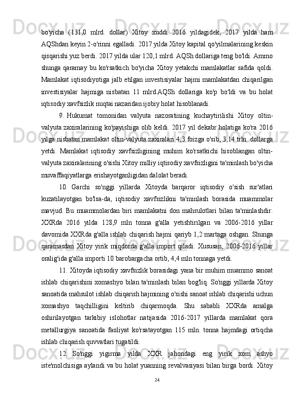 bo'yicha   (131,0   mlrd.   dollar)   Xitoy   xuddi   2016   yildagidek,   2017   yilda   ham
AQShdan keyin 2-o'rinni egalladi. 2017 yilda Xitoy kapital qo'yilmalarining keskin
qisqarishi yuz berdi. 2017 yilda ular 120,1 mlrd. AQSh dollariga teng bo'ldi. Ammo
shunga   qaramay   bu   ko'rsatkich   bo'yicha   Xitoy   yetakchi   mamlakatlar   safida   qoldi.
Mamlakat  iqtisodiyotiga jalb etilgan investisiyalar hajmi mamlakatdan chiqarilgan
investisiyalar   hajmiga   nisbatan   11   mlrd.AQSh   dollariga   ko'p   bo'ldi   va   bu   holat
iqtisodiy xavfsizlik nuqtai nazaridan ijobiy holat hisoblanadi.
9. Hukumat   tomonidan   valyuta   nazoratining   kuchaytirilishi   Xitoy   oltin-
valyuta zaxiralarining ko'payishiga olib keldi. 2017 yil dekabr holatiga ko'ra 2016
yilga nisbatan mamlakat oltin-valyuta zaxiralari 4,3 foizga o'sib, 3,14 trln. dollarga
yetdi.   Mamlakat   iqtisodiy   xavfsizligining   muhim   ko'rsatkichi   hisoblangan   oltin-
valyuta zaxiralarining o'sishi Xitoy milliy iqtisodiy xavfsizligini ta'minlash bo'yicha
muvaffaqiyatlarga erishayotganligidan dalolat beradi.
10. Garchi   so'nggi   yillarda   Xitoyda   barqaror   iqtisodiy   o'sish   sur'atlari
kuzatilayotgan   bo'lsa-da,   iqtisodiy   xavfsizlikni   ta'minlash   borasida   muammolar
mavjud.   Bu   muammolardan   biri   mamlakatni   don   mahsulotlari   bilan   ta'minlashdir.
XXRda   2016   yilda   128,9   mln   tonna   g'alla   yetishtirilgan   va   2006-2016   yillar
davomida XXRda g'alla ishlab chiqarish hajmi qariyb 1,2 martaga oshgan. Shunga
qaramasdan   Xitoy   yirik   miqdorda   g'alla   import   qiladi.   Xususan,   2006-2016   yillar
oralig'ida g'alla importi 10 barobargacha ortib, 4,4 mln tonnaga yetdi.
11. Xitoyda iqtisodiy xavfsizlik borasidagi yana bir muhim muammo sanoat
ishlab chiqarishini xomashyo bilan ta'minlash bilan bog'liq. So'nggi yillarda Xitoy
sanoatida mahsulot ishlab chiqarish hajmining o'sishi sanoat ishlab chiqarishi uchun
xomashyo   taqchilligini   keltirib   chiqarmoqda.   Shu   sababli   XXRda   amalga
oshirilayotgan   tarkibiy   islohotlar   natijasida   2016-2017   yillarda   mamlakat   qora
metallurgiya   sanoatida   faoliyat   ko'rsatayotgan   115   mln.   tonna   hajmdagi   ortiqcha
ishlab chiqarish quvvatlari tugatildi.
12. So'nggi   yigirma   yilda   XXR   jahondagi   eng   yirik   xom   ashyo
iste'molchisiga aylandi va bu holat yuanning revalvasiyasi bilan birga bordi. Xitoy
24 