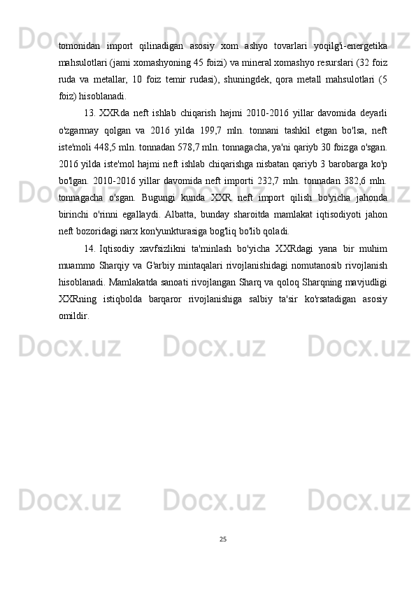 tomonidan   import   qilinadigan   asosiy   xom   ashyo   tovarlari   yoqilg'i-energetika
mahsulotlari (jami xomashyoning 45 foizi) va mineral xomashyo resurslari (32 foiz
ruda   va   metallar,   10   foiz   temir   rudasi),   shuningdek,   qora   metall   mahsulotlari   (5
foiz) hisoblanadi.
13. XXRda   neft   ishlab   chiqarish   hajmi   2010-2016   yillar   davomida   deyarli
o'zgarmay   qolgan   va   2016   yilda   199,7   mln.   tonnani   tashkil   etgan   bo'lsa,   neft
iste'moli 448,5 mln. tonnadan 578,7 mln. tonnagacha, ya'ni qariyb 30 foizga o'sgan.
2016 yilda iste'mol hajmi neft ishlab chiqarishga nisbatan qariyb 3 barobarga ko'p
bo'lgan.   2010-2016   yillar   davomida   neft   importi   232,7   mln.   tonnadan   382,6   mln.
tonnagacha   o'sgan.   Bugungi   kunda   XXR   neft   import   qilish   bo'yicha   jahonda
birinchi   o'rinni   egallaydi.   Albatta,   bunday   sharoitda   mamlakat   iqtisodiyoti   jahon
neft bozoridagi narx kon'yunkturasiga bog'liq bo'lib qoladi.
14. Iqtisodiy   xavfsizlikni   ta'minlash   bo'yicha   XXRdagi   yana   bir   muhim
muammo   Sharqiy   va   G'arbiy   mintaqalari   rivojlanishidagi   nomutanosib   rivojlanish
hisoblanadi. Mamlakatda sanoati rivojlangan Sharq va qoloq Sharqning mavjudligi
XXRning   istiqbolda   barqaror   rivojlanishiga   salbiy   ta'sir   ko'rsatadigan   asosiy
omildir.
25 